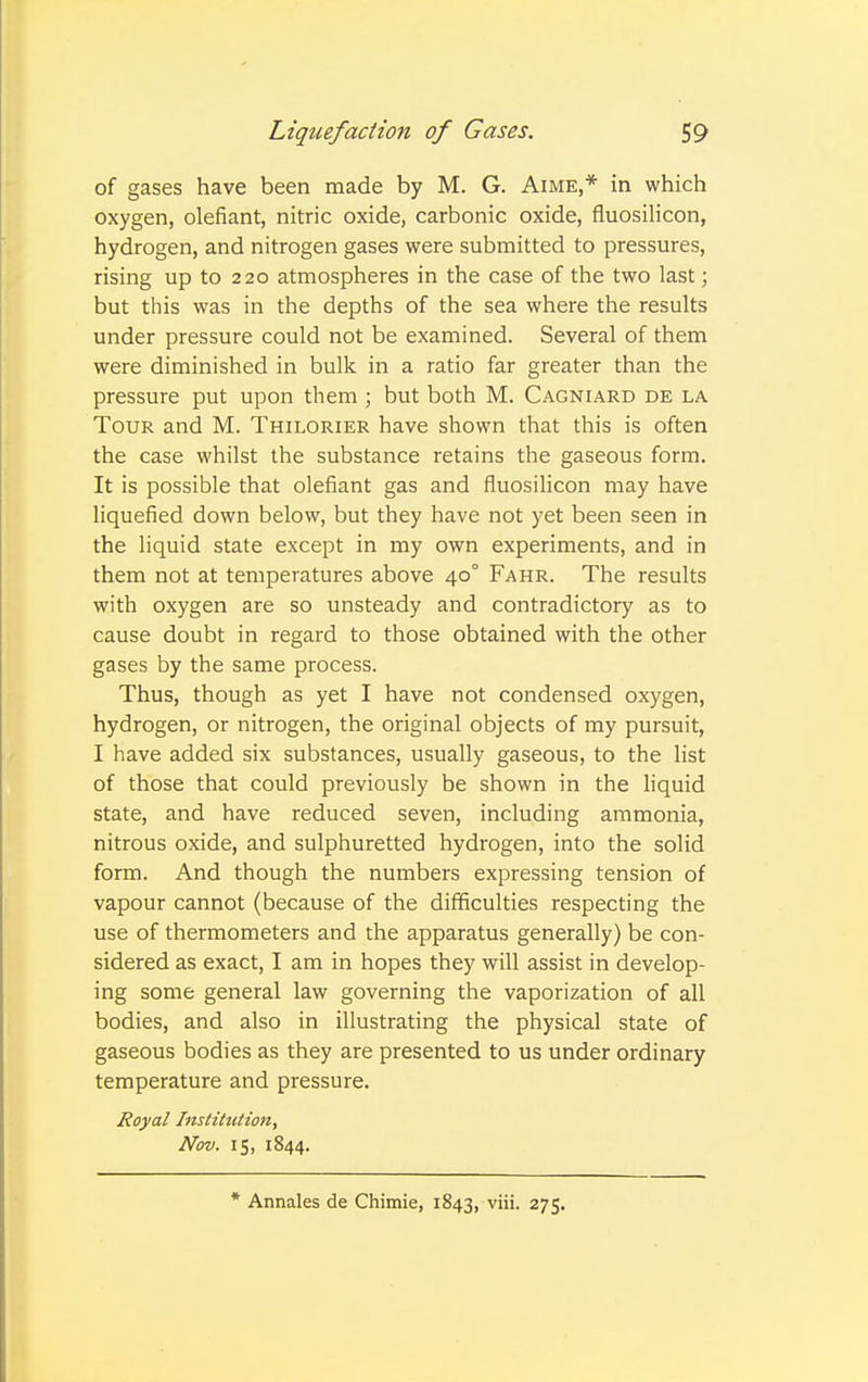 of gases have been made by M. G. Aime,* in which oxygen, olefiant, nitric oxide, carbonic oxide, fluosilicon, hydrogen, and nitrogen gases were submitted to pressures, rising up to 220 atmospheres in the case of the two last; but this was in the depths of the sea where the results under pressure could not be examined. Several of them were diminished in bulk in a ratio far greater than the pressure put upon them ; but both M. Cagniard de la Tour and M. Thilorier have shown that this is often the case whilst the substance retains the gaseous form. It is possible that olefiant gas and fluosilicon may have liquefied down below, but they have not yet been seen in the liquid state except in my own experiments, and in them not at temperatures above 40° Fahr. The results with oxygen are so unsteady and contradictory as to cause doubt in regard to those obtained with the other gases by the same process. Thus, though as yet I have not condensed oxygen, hydrogen, or nitrogen, the original objects of my pursuit, I have added six substances, usually gaseous, to the list of those that could previously be shown in the liquid state, and have reduced seven, including ammonia, nitrous oxide, and sulphuretted hydrogen, into the solid form. And though the numbers expressing tension of vapour cannot (because of the difficulties respecting the use of thermometers and the apparatus generally) be con- sidered as exact, I am in hopes they will assist in develop- ing some general law governing the vaporization of all bodies, and also in illustrating the physical state of gaseous bodies as they are presented to us under ordinary temperature and pressure. Royal Institution, Nov. 15, 1844. * Annales de Chimie, 1843, ^i- 275.