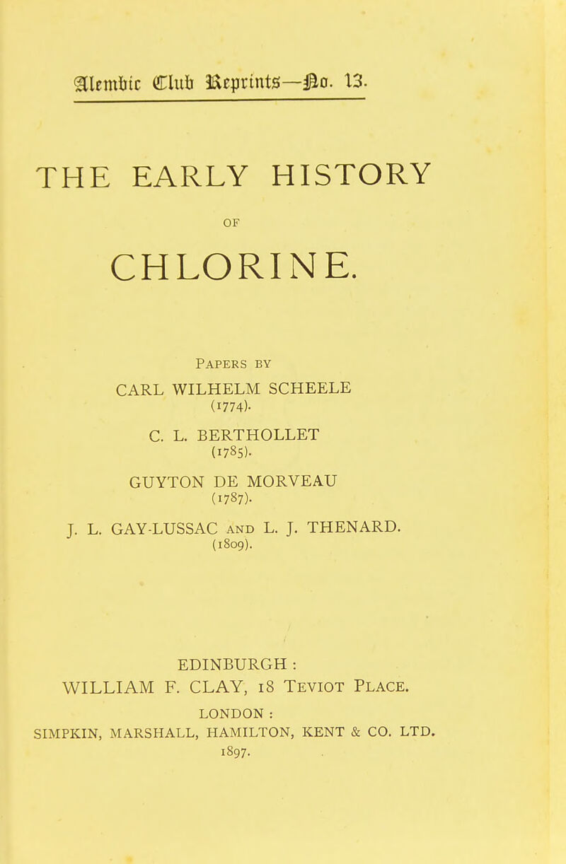 aiemlitc Clu6 JReptints—3^0. \3. THE EARLY HISTORY OF CHLORINE. Papers by CARL WILHELM SCHEELE (1774)- C. L. BERTHOLLET (1785). GUYTON DE MORVEAU (1787). J. L. GAY-LUSSAC and L. J. THENARD. (1809). EDINBURGH : WILLIAM F. CLAY, i8 Teviot Place. LONDON: SIMPKIN, MARSHALL, HAMILTON, KENT & CO. LTD. 1897.