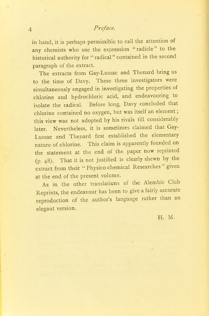 in hand, it is perhaps permissible to call the attention of any chemists who use the expression radicle to the historical authority for radical contained in the second paragraph of the extract. The extracts from Gay-Lussac and Thenard bring us to the time of Davy. These three investigators were simultaneously engaged in investigating the properties of chlorine and hydrochloric acid, and endeavouring to isolate the radical. Before long, Davy concluded that chlorine contained no oxygen, but was itself an element; this view was not adopted by his rivals till considerably later. Nevertheless, it is sometimes claimed that Gay- Lussac and Thenard first established the elementary nature of chlorine. This claim is apparently founded on the statement at the end of the paper now reprinted (p. 48). That it is not justified is clearly shewn by the extract from their  Physico-chemical Researches  given at the end of the present volume. As in the other translations of the Alembic Club Reprints, the endeavour has been to give a fairly accurate reproduction of the author's language rather than an elegant version. H. M.