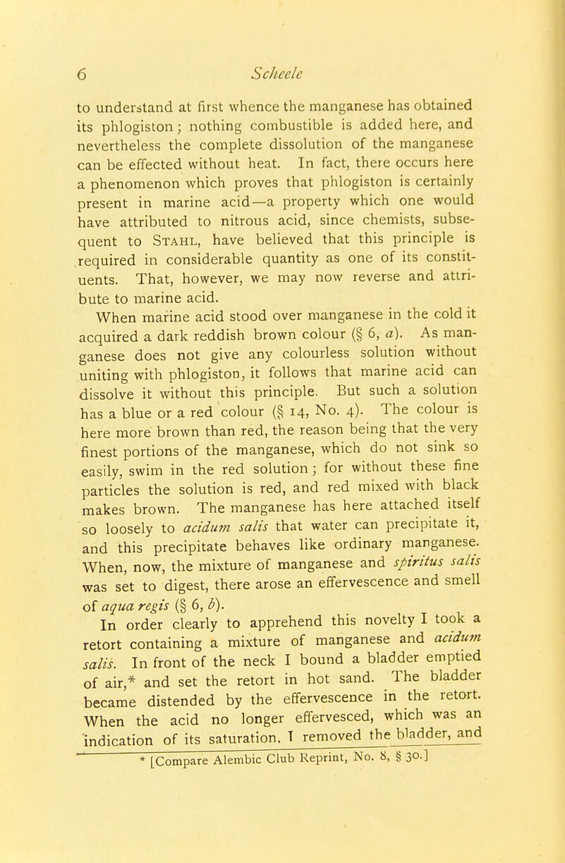 to understand at first whence the manganese has obtained its phlogiston; nothing combustible is added here, and nevertheless the complete dissolution of the manganese can be effected without heat. In fact, there occurs here a phenomenon which proves that phlogiston is certainly present in marine acid—a property which one would have attributed to nitrous acid, since chemists, subse- quent to Stahl, have believed that this principle is required in considerable quantity as one of its constit- uents. That, however, we may now reverse and attri- bute to marine acid. When marine acid stood over manganese in the cold it acquired a dark reddish brown colour (§ 6, a). As man- ganese does not give any colourless solution without uniting with phlogiston, it follows that marine acid can dissolve it without this principle. But such a solution has a blue or a red colour (§ 14, No. 4). The colour is here more brown than red, the reason being that the very finest portions of the manganese, which do not sink so easily, swim in the red solution ; for without these fine particles the solution is red, and red mixed with black makes brown. The manganese has here attached itself so loosely to acidum salts that water can precipitate it, and this precipitate behaves like ordinary manganese. When, now, the mixture of manganese and spiritus salts was set to digest, there arose an effervescence and smell of aqua regis (§ 6, b). In order clearly to apprehend this novelty I took a retort containing a mixture of manganese and acidum salis. In front of the neck I bound a bladder emptied of air,* and set the retort in hot sand. The bladder became distended by the effervescence in the retort. When the acid no longer effervesced, which was an indication of its saturation. T removed the bjadder^ * [Compare Alembic Club Reprint, No. 8, g 30-]