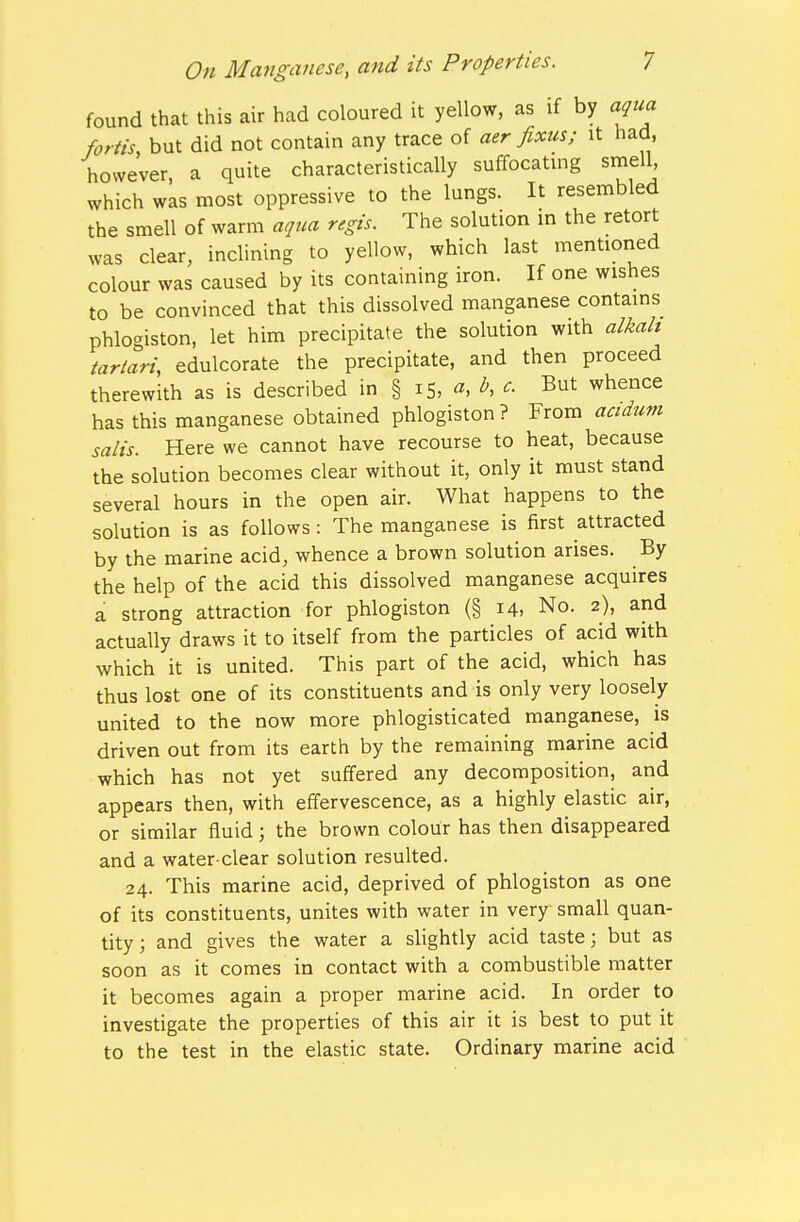 found that this air had coloured it yellow, as if by aqua foriis, but did not contain any trace of aer fixus; it had, however a quite characteristically suffocating smell, which was most oppressive to the lungs. It resembled the smell of warm aqua regis. The solution in the retort was clear, inclining to yellow, which last mentioned colour was caused by its containing iron. If one wishes to be convinced that this dissolved manganese contains phlogiston, let him precipitate the solution with alkah tariari, edulcorate the precipitate, and then proceed therewith as is described in § 15, «, ^, c. But whence has this manganese obtained phlogiston? From acidum salts. Here we cannot have recourse to heat, because the solution becomes clear without it, only it must stand several hours in the open air. What happens to the solution is as follows: The manganese is first attracted by the marine acid, whence a brown solution arises. By the help of the acid this dissolved manganese acquires a strong attraction for phlogiston (§ 14, No. 2), and actually draws it to itself from the particles of acid with which it is united. This part of the acid, which has thus lost one of its constituents and is only very loosely united to the now more phlogisticated manganese, is driven out from its earth by the remaining marine acid which has not yet suffered any decomposition, and appears then, with effervescence, as a highly elastic air, or similar fluid; the brown colour has then disappeared and a water-clear solution resulted. 24. This marine acid, deprived of phlogiston as one of its constituents, unites with water in very small quan- tity; and gives the water a slightly acid taste; but as soon as it comes in contact with a combustible matter it becomes again a proper marine acid. In order to investigate the properties of this air it is best to put it to the test in the elastic state. Ordinary marine acid