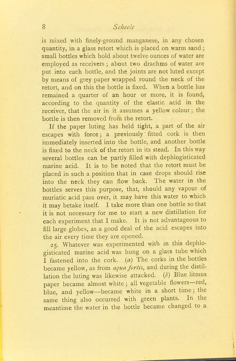 is mixed with finely-ground manganese, in any chosen quantity, in a glass retort which is placed on warm sand; small bottles which hold about twelve ounces of water are employed as receivers; about two drachms of water are put into each bottle, and the joints are not luted except by means of grey paper wrapped round the neck of the retort, and on this the bottle is fixed. When a bottle has remained a quarter of an hour or more, it is found, according to the quantity of the elastic acid in the receiver, that the air in it assumes a yellow colour; the bottle is then removed from the retort. If the paper luting has held tight, a part of the air escapes with force; a previously' fitted cork is then immediately inserted into the bottle, and another bottle is fixed to the neck of the retort in its stead. In this way several bottles can be partly filled with dephlogisticated marine acid. It is to be noted that the retort must be placed in such a position that in case drops should rise into the neck they can flow back. The water in the bottles serves this purpose, that, should any vapour of muriatic acid pass over, it may have this water to which it may betake itself. I take more than one bottle so that it is not necessary for me to start a new distillation for each experiment that I make. It is not advantageous to fill large globes, as a good deal of the acid escapes into the air every time they are opened. 25. Whatever was experimented with in this dephlo- gisticated marine acid was hung on a glass tube which I fastened into the cork, (a) The corks in the bottles became yellow^ as from aqua fortis, and during the distil- lation the luting was likewise attacked, {b) Blue litmus paper became almost white 3 all vegetable flowers—red, blue, and yellow—became white in a short time; the same thing also occurred with green plants. In the meantime the water in the bottle became changed to a