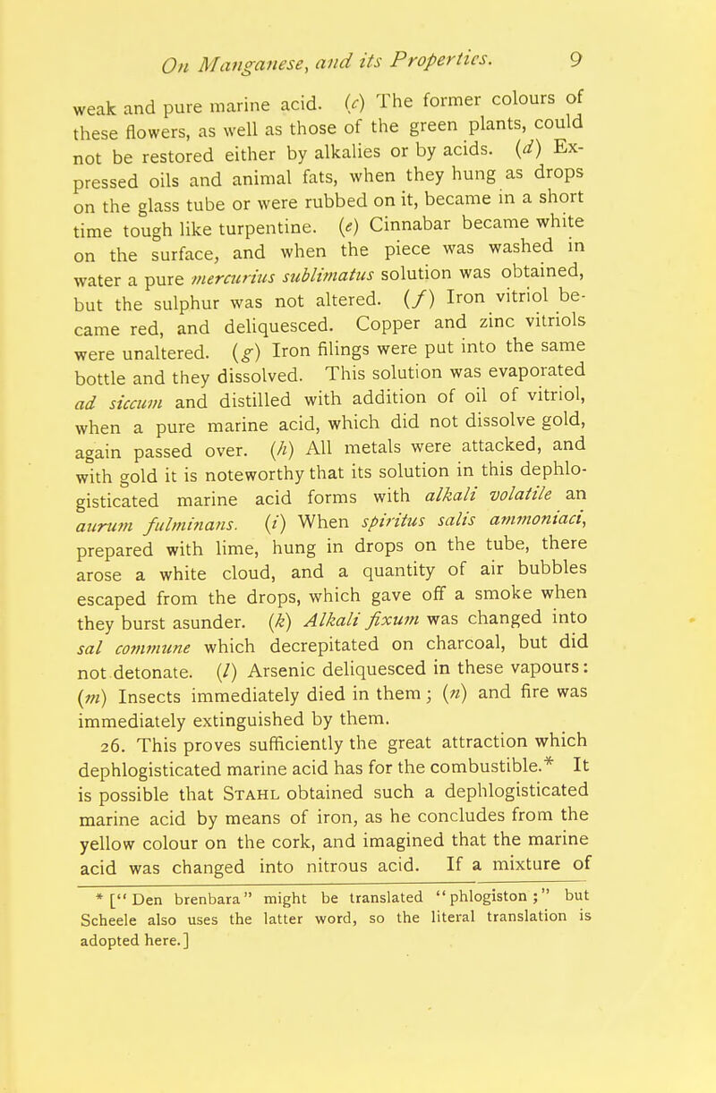 weak and pure marine acid. U) The former colours of these fiowers, as well as those of the green plants, could not be restored either by alkalies or by acids, {d) Ex- pressed oils and animal fats, when they hung as drops on the glass tube or were rubbed on it, became m a short time tough like turpentine, (e) Cinnabar became white on the surface, and when the piece was washed m water a pure mercurius sublimatiis solution was obtained, but the sulphur was not altered. (/) Iron vitriol be- came red, and deliquesced. Copper and zinc vitriols were unaltered, {g) Iron filings were put into the same bottle and they dissolved. This solution was evaporated ad siccum and distilled with addition of oil of vitriol, when a pure marine acid, which did not dissolve gold, again passed over. {Ji) AH metals were attacked, and with gold it is noteworthy that its solution in this dephlo- gisticated marine acid forms with alkali volatile an aiinim fulminans. (/) When spiritus salis ammoniaci, prepared with Ume, hung in drops on the tube, there arose a white cloud, and a quantity of air bubbles escaped from the drops, which gave off a smoke when they burst asunder, {k) Alkali fixuin was changed into sal commune which decrepitated on charcoal, but did not detonate. (/) Arsenic deliquesced in these vapours: (w) Insects immediately died in them; («) and fire was immediately extinguished by them. 26. This proves sufficiently the great attraction which dephlogisticated marine acid has for the combustible.* It is possible that Stahl obtained such a dephlogisticated marine acid by means of iron, as he concludes from the yellow colour on the cork, and imagined that the marine acid was changed into nitrous acid. If a mixture of *[Den brenbara might be translated phlogiston; but Scheele also uses the latter word, so the literal translation is adopted here.]