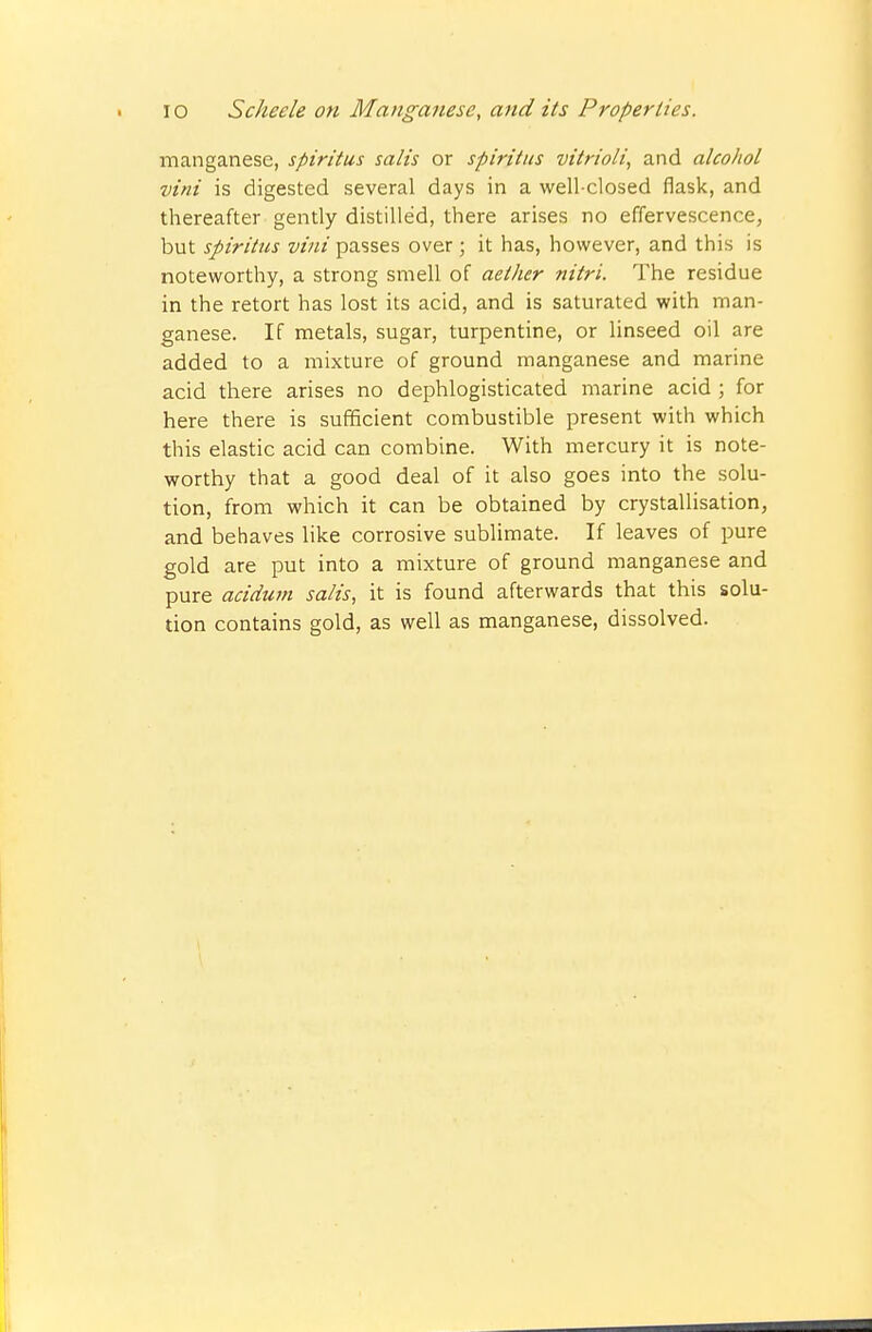 manganese, spiritus satis or spiritics vitrioli, and alcohol vini is digested several days in a well-closed flask, and thereafter gently distilled, there arises no effervescence, but spiritus vini passes over; it has, however, and this is noteworthy, a strong smell of aether nitri. The residue in the retort has lost its acid, and is saturated with man- ganese. If metals, sugar, turpentine, or linseed oil are added to a mixture of ground manganese and marine acid there arises no dephlogisticated marine acid ; for here there is sufficient combustible present with which this elastic acid can combine. With mercury it is note- worthy that a good deal of it also goes into the solu- tion, from which it can be obtained by crystallisation, and behaves like corrosive sublimate. If leaves of pure gold are put into a mixture of ground manganese and pure acidum satis, it is found afterwards that this solu- tion contains gold, as well as manganese, dissolved.