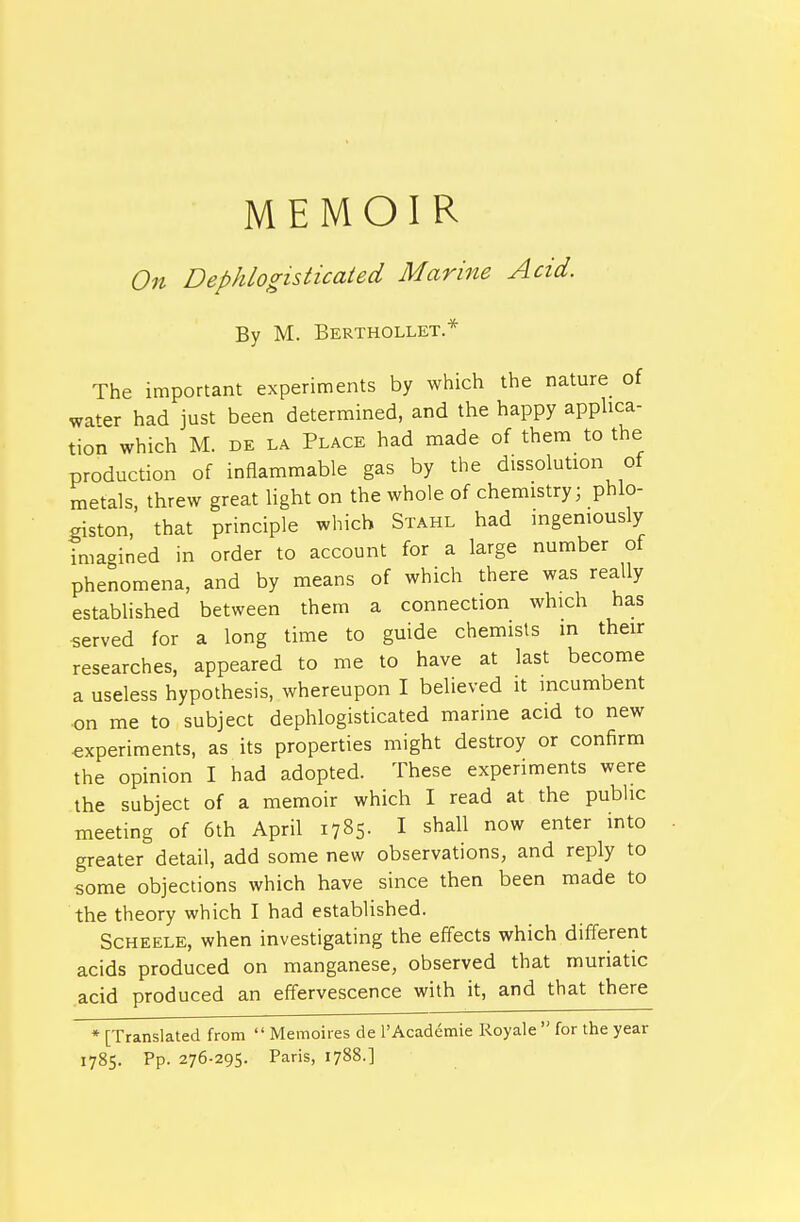 MEMOIR On Dephlogisticated Marine Acid. By M. Berthollet * The important experiments by which the nature of wa^er had just been determined, and the happy applica- tion which M. DE LA Place had made of them to the production of inflammable gas by the dissolution of metals, threw great light on the whole of chemistry; phlo- giston, that principle which Stahl had ingeniously imagined in order to account for a large number of phenomena, and by means of which there was really established between them a connection which has served for a long time to guide chemists in their researches, appeared to me to have at last become a useless hypothesis, whereupon I believed it mcumbent on me to subject dephlogisticated marine acid to new experiments, as its properties might destroy or confirm the opinion I had adopted. These experiments were the subject of a memoir which I read at the pubhc meeting of 6th April 1785- I shall now enter into greater detail, add some new observations, and reply to some objections which have since then been made to the theory which I had established. Scheele, when investigating the effects which different acids produced on manganese, observed that muriatic acid produced an effervescence with it, and that there * [Translated from  Memoires de 1'Academic Royale  for the year 1785. Pp. 276-295. Paris, 1788.]