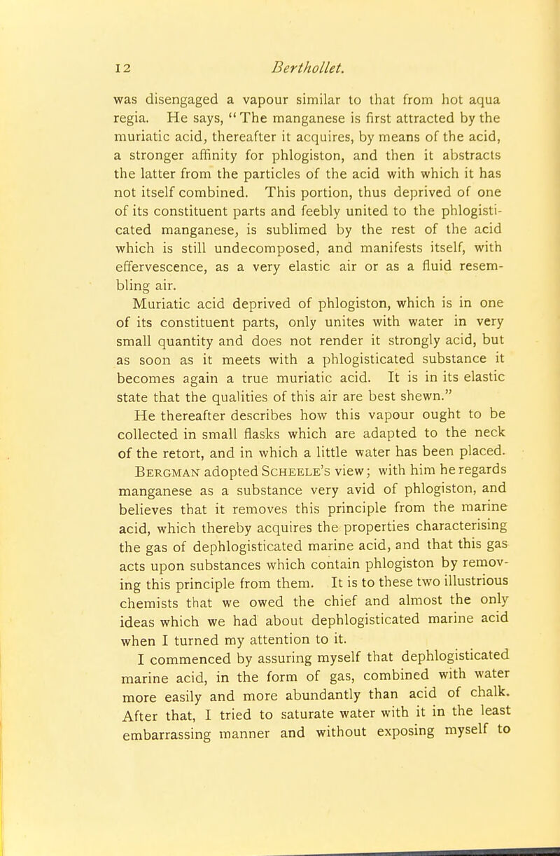 was disengaged a vapour similar to that from hot aqua regia, He says, The manganese is first attracted by the muriatic acid, thereafter it acquires, by means of the acid, a stronger affinity for phlogiston, and then it abstracts the latter from the particles of the acid with which it has not itself combined. This portion, thus deprived of one of its constituent parts and feebly united to the phlogisti- cated manganese, is sublimed by the rest of the acid which is still undecomposed, and manifests itself, with effervescence, as a very elastic air or as a fluid resem- bling air. Muriatic acid deprived of phlogiston, which is in one of its constituent parts, only unites with water in very small quantity and does not render it strongly acid, but as soon as it meets with a phlogisticated substance it becomes again a true muriatic acid. It is in its elastic state that the qualities of this air are best shewn. He thereafter describes how this vapour ought to be collected in small flasks which are adapted to the neck of the retort, and in which a little water has been placed. Bergman adopted Scheele's view; with him he regards manganese as a substance very avid of phlogiston, and believes that it removes this principle from the marine acid, which thereby acquires the properties characterising the gas of dephlogisticated marine acid, and that this gas acts upon substances which contain phlogiston by remov- ing this principle from them. It is to these two illustrious chemists that we owed the chief and almost the only ideas which we had about dephlogisticated marine acid when I turned my attention to it. I commenced by assuring myself that dephlogisticated marine acid, in the form of gas, combined with water more easily and more abundantly than acid of chalk. After that, I tried to saturate water with it in the least embarrassing manner and without exposing myself to