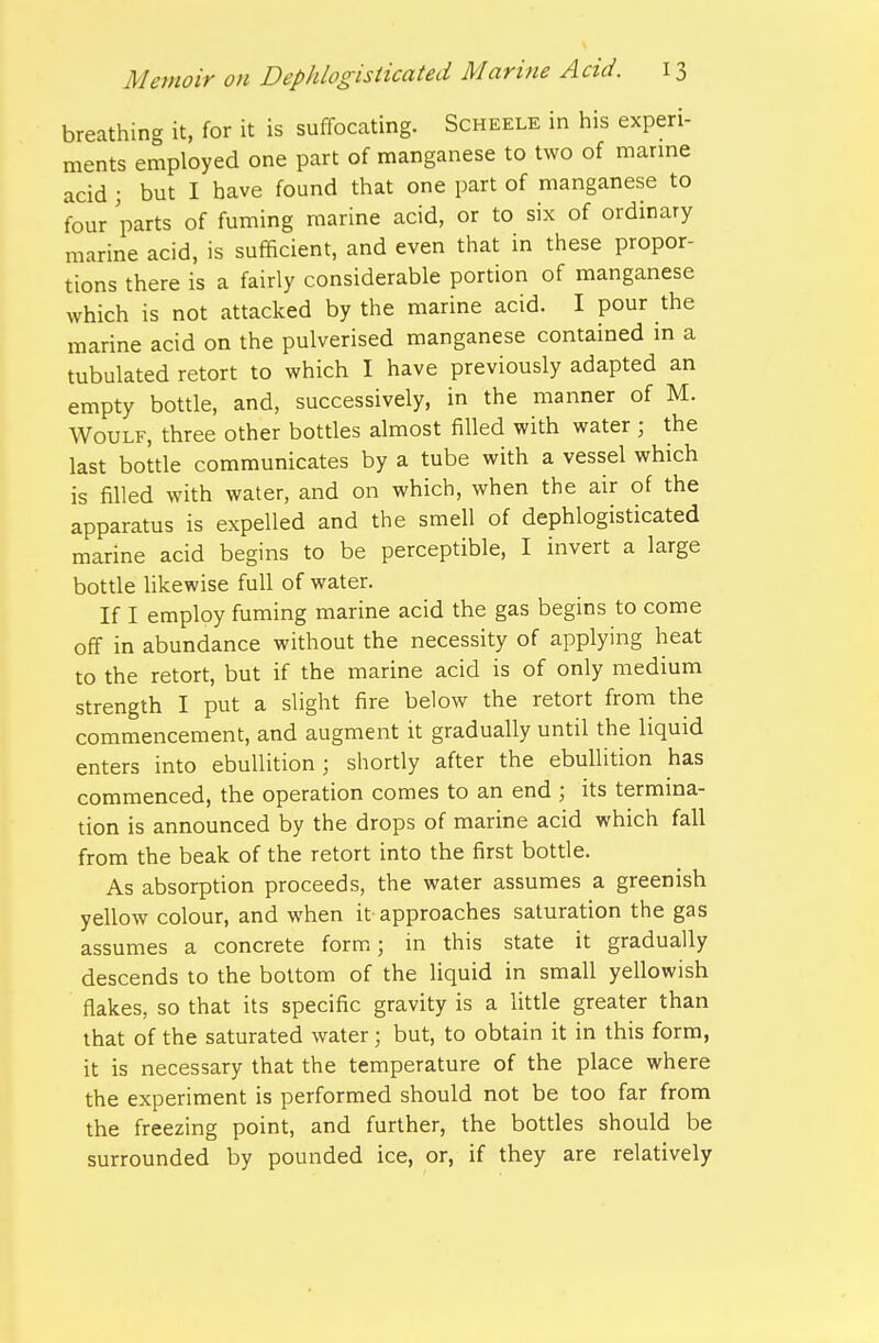 breathing it, for it is suffocating. Scheele in his experi- ments employed one part of manganese to two of marine acid ; but I have found that one part of manganese to four parts of fuming marine acid, or to six of ordinary marine acid, is sufficient, and even that in these propor- tions there is a fairly considerable portion of manganese which is not attacked by the marine acid. I pour the marine acid on the pulverised manganese contained m a tubulated retort to which I have previously adapted an empty bottle, and, successively, in the manner of M. WouLF, three other bottles almost filled with water ; the last bottle communicates by a tube with a vessel which is filled with water, and on which, when the air of the apparatus is expelled and the smell of dephlogisticated marine acid begins to be perceptible, I invert a large bottle hkewise full of water. If I employ fuming marine acid the gas begins to come off in abundance without the necessity of applying heat to the retort, but if the marine acid is of only medium strength I put a slight fire below the retort from the commencement, and augment it gradually until the liquid enters into ebullition; shortly after the ebullition has commenced, the operation comes to an end ; its termina- tion is announced by the drops of marine acid which fall from the beak of the retort into the first bottle. As absorption proceeds, the water assumes a greenish yellow colour, and when it approaches saturation the gas assumes a concrete form; in this state it gradually descends to the bottom of the liquid in small yellowish flakes, so that its specific gravity is a Uttle greater than that of the saturated water; but, to obtain it in this form, it is necessary that the temperature of the place where the experiment is performed should not be too far from the freezing point, and further, the bottles should be surrounded by pounded ice, or, if they are relatively