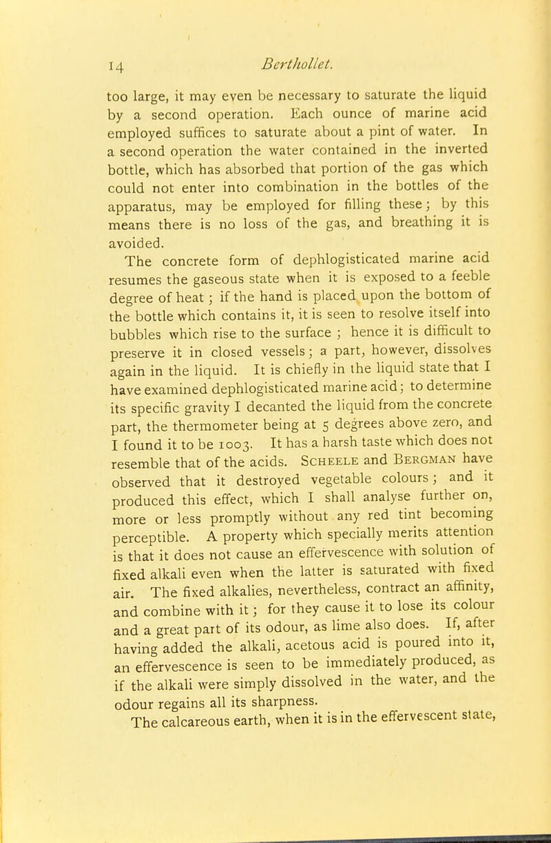 I 14 Berthollet. too large, it may even be necessary to saturate the liquid by a second operation. Each ounce of marine acid employed suffices to saturate about a pint of water. In a second operation the water contained in the inverted bottle, which has absorbed that portion of the gas which could not enter into combination in the bottles of the apparatus, may be employed for filling these; by this means there is no loss of the gas, and breathing it is avoided. The concrete form of dephlogisticated marine acid resumes the gaseous state when it is exposed to a feeble degree of heat; if the hand is placed upon the bottom of the bottle which contains it, it is seen to resolve itself into bubbles which rise to the surface ; hence it is difficult to preserve it in closed vessels; a part, however, dissolves again in the liquid. It is chiefly in the liquid state that I have examined dephlogisticated marine acid; to determine its specific gravity I decanted the liquid from the concrete part, the thermometer being at 5 degrees above zero, and I found it to be 1003. It has a harsh taste which does not resemble that of the acids. Scheele and Bergman have observed that it destroyed vegetable colours; and it produced this effect, which I shall analyse further on, more or less promptly without any red tint becommg perceptible. A property which specially merits attention is that it does not cause an effervescence with solution of fixed alkali even when the latter is saturated with fixed air. The fixed alkalies, nevertheless, contract an affinity, and combine with it; for they cause it to lose its colour and a great part of its odour, as lime also does. If, after having added the alkali, acetous acid is poured mto it, an effervescence is seen to be immediately produced, as if the alkaU were simply dissolved in the water, and the odour regains all its sharpness. The calcareous earth, when it is in the effervescent slate,