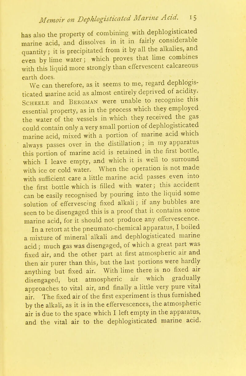 has also the property of combining with dephlogisticatcd marine acid, and dissolves in it in fairly considerable quantity; it is precipitated from it by all the alkalies, and even by lime water; which proves that lime combines with this liquid more strongly than effervescent calcareous earth does. We can therefore, as it seems to me, regard dephlogis- ticatcd marine acid as almost entirely deprived of acidity. ScHEELE and Bergman were unable to recognise this essential property, as in the process which they employed the water of the vessels in which they received the gas could contain only a very small portion of dephlogisticatcd marine acid, mixed with a portion of marine acid which always passes over in the distillation; in my apparatus this portion of marine acid is retained in the first bottle, which I leave empty, and which it is well to surround with ice or cold water. When the operation is not made with sufficient care a little marine acid passes even into the first bottle which is filled with water; this accident can be easily recognised by pouring into the liquid some solution of effervescing fixed alkali; if any bubbles are seen to be disengaged this is a proof that it contains some marine acid, for it should not produce any effervescence. In a retort at the pneumato-chemical apparatus, I boiled a mixture of mineral alkali and dephlogisticatcd marine acid; much gas was disengaged, of which a great part was fixed air, and the other part at first atmospheric air and then air purer than this, but the last portions were hardly anything but fixed air. With lime there is no fixed air disengaged, but atmospheric air which gradually approaches to vital air, and finally a little very pure vital air. The fixed air of the first experiment is thus furnished by the alkali, as it is in the effervescences, the atmospheric air is due to the space which I left empty in the apparatus, and the vital air to the dephlogisticatcd marine acid.