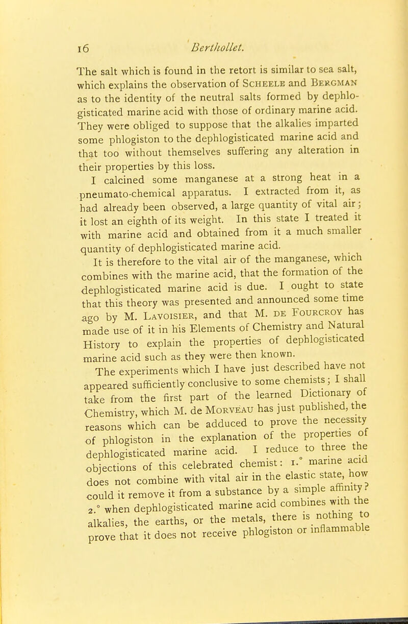 The salt which is found in the retort is similar to sea salt, which explains the observation of Scheele and Bekgman as to the identity of the neutral salts formed by dephlo- gisticated marine acid with those of ordinary marine acid. They were obliged to suppose that the alkalies imparted some phlogiston to the dephlogisticated marine acid and that too without themselves suffering any alteration in their properties by this loss. 1 calcined some manganese at a strong heat in a pneumato-chemical apparatus. I extracted from it, as had already been observed, a large quantity of vital air; it lost an eighth of its weight. In this state I treated it with marine acid and obtained from it a much smaller quantity of dephlogisticated marine acid. It is therefore to the vital air of the manganese, which combines with the marine acid, that the formation of the dephlogisticated marine acid is due. I ought to state that this theory was presented and announced some time ago by M. Lavoisier, and that M. de Fourcroy has made use of it in his Elements of Chemistry and Natural History to explain the properties of dephlogisticated marine acid such as they were then known. The experiments which I have just described have not appeared sufficiently conclusive to some chemists; I shall take from the first part of the learned Dictionary of Chemistry, which M. de Morveau has just published, the reasons which can be adduced to prove the necessity of phlogiston in the explanation of the properties of dephlogisticated marine acid. I reduce to three the objections of this celebrated chemist: i. marine acid does not combine with vital air in the elastic state, how could it remove it from a substance by a simple affim y ? 2 ° when dephlogisticated marine acid combmes with the alkalies, the earths, or the metals, there is nothing to prove that it does not receive phlogiston or inflammable