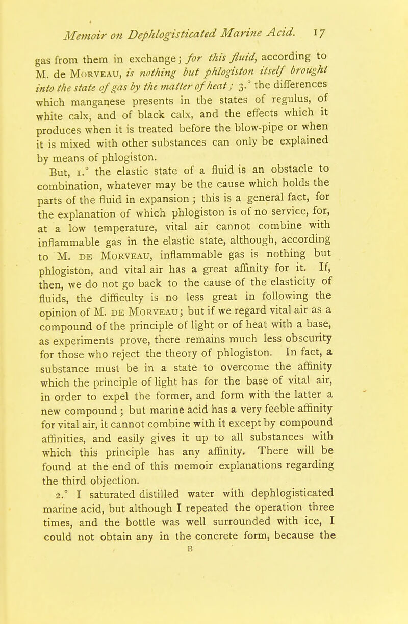 gas from them in exchange; for this fluid, according to M. de MoRVEAU, is nothing but phlogiston itself brought into the state of gas by the matter of heat; 3.° the differences which manganese presents in the states of regulus, of white calx, and of black calx, and the effects which it produces when it is treated before the blow-pipe or when it is mixed with other substances can only be explained by means of phlogiston. But, i.° the elastic state of a fluid is an obstacle to combination, whatever may be the cause which holds the parts of the fluid in expansion ; this is a general fact, for the explanation of which phlogiston is of no service, for, at a low temperature, vital air cannot combine with inflammable gas in the elastic state, although, according to M. DE MoRVEAU, inflammable gas is nothing but phlogiston, and vital air has a great affinity for it. If, then, we do not go back to the cause of the elasticity of fluids, the difficulty is no less great in following the opinion of M. de Morveau; but if we regard vital air as a compound of the principle of light or of heat with a base, as experiments prove, there remains much less obscurity for those who reject the theory of phlogiston. In fact, a substance must be in a state to overcome the affinity which the principle of light has for the base of vital air, in order to expel the former, and form with the latter a new compound ; but marine acid has a very feeble affinity for vital air, it cannot combine with it except by compound affinities, and easily gives it up to all substances with which this principle has any affinity. There will be found at the end of this memoir explanations regarding the third objection. 2.° I saturated distilled water with dephlogisticated marine acid, but although I repeated the operation three times, and the bottle was well surrounded with ice, I could not obtain any in the concrete form, because the B