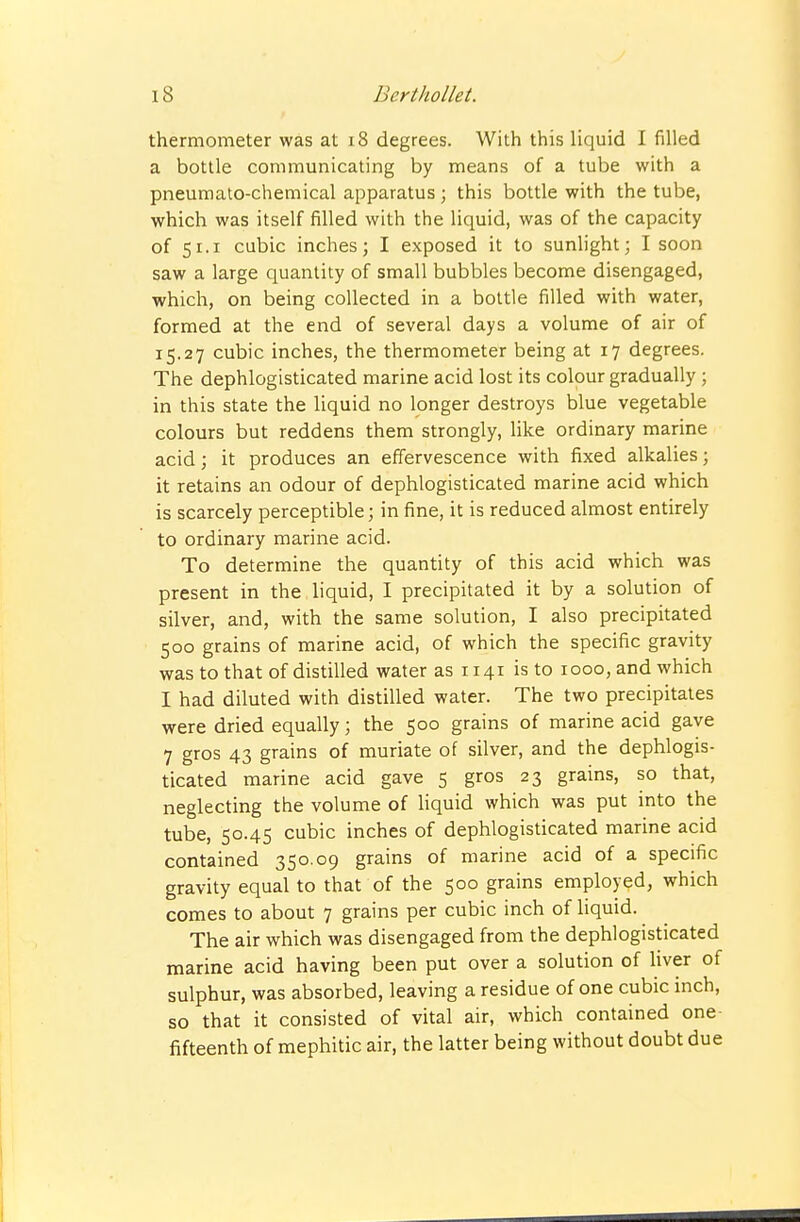 thermometer was at i8 degrees. With this liquid I filled a bottle communicating by means of a tube with a pneumato-chemical apparatus ; this bottle with the tube, which was itself filled with the liquid, was of the capacity of 51.1 cubic inches; I exposed it to sunlight; I soon saw a large quantity of small bubbles become disengaged, which, on being collected in a bottle filled with water, formed at the end of several days a volume of air of 15.27 cubic inches, the thermometer being at 17 degrees. The dephlogisticated marine acid lost its colour gradually ; in this state the liquid no longer destroys blue vegetable colours but reddens them strongly, like ordinary marine acid; it produces an effervescence with fixed alkalies; it retains an odour of dephlogisticated marine acid which is scarcely perceptible; in fine, it is reduced almost entirely to ordinary marine acid. To determine the quantity of this acid which was present in the liquid, I precipitated it by a solution of silver, and, with the same solution, I also precipitated 500 grains of marine acid, of which the specific gravity was to that of distilled water as 1141 is to 1000, and which I had diluted with distilled water. The two precipitates were dried equally; the 500 grains of marine acid gave 7 gros 43 grains of muriate of silver, and the dephlogis- ticated marine acid gave 5 gros 23 grains, so that, neglecting the volume of liquid which was put into the tube, 50.45 cubic inches of dephlogisticated marine acid contained 350.09 grains of marine acid of a specific gravity equal to that of the 500 grains employed, which comes to about 7 grains per cubic inch of liquid. The air which was disengaged from the dephlogisticated marine acid having been put over a solution of liver of sulphur, was absorbed, leaving a residue of one cubic inch, so that it consisted of vital air, which contained one- fifteenth of mephitic air, the latter being without doubt due