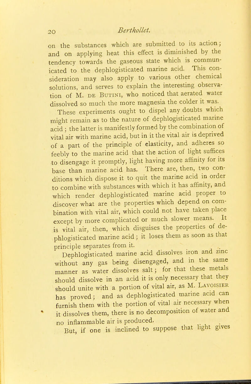 on the substances which are submitted to its action; and on applying heat this effect is diminished by the tendency towards the gaseous state which is commun- icated to the dephlogisticated marine acid. This con- sideration may also apply to various other chemical solutions, and serves to explain the interesting observa- tion of M. DE BuTiNi, who noticed that aerated water dissolved so much the more magnesia the colder it was. These experiments ought to dispel any doubts which might remain as to the nature of dephlogisticated marine acid; the latter is manifestly formed by the combination of vital air with marine acid, but in it the vital air is deprived of a part of the principle of elasticity, and adheres so feebly to the marine acid that the action of light suffices to disengage it promptly, light having more af&nity for its base than marine acid has. There are, then, two con- ditions which dispose it to quit the marine acid in order to combine with substances with which it has affinity, and which render dephlogisticated marine acid proper to discover what are the properties which depend on com- bination with vital air, which could not have taken place except by more complicated or much slower means. It is vital air, then, which disguises the properties of de- phlogisticated marine acid ; it loses them as soon as that principle separates from it. Dephlogisticated marine acid dissolves iron and zmc without any gas being disengaged, and in the same manner as water dissolves salt 3 for that these metals should dissolve in an acid it is only necessary that they should unite with a portion of vital air, as M. Lavoisier has proved; and as dephlogisticated marme acid can furnish them with the portion of vital air necessary when it dissolves them, there is no decomposition of water and no inflammable air is produced. But, if one is inclined to suppose that light gives