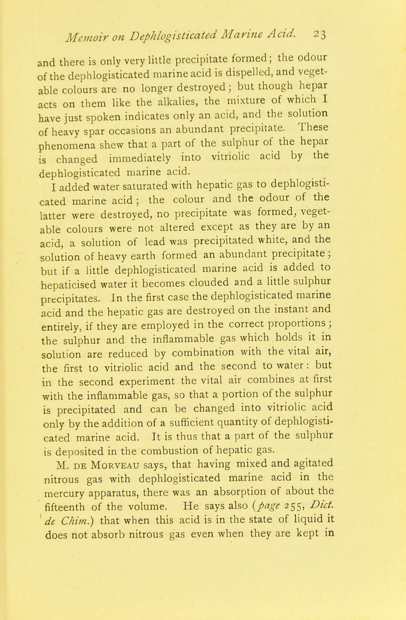 and there is only very little precipitate formed; the odour of the dephlogisticated marine acid is dispelled, and veget- able colours are no longer destroyed; but though hepar acts on them like the alkalies, the mixture of which I have just spoken indicates only an acid, and the solution of heavy spar occasions an abundant precipitate. These phenomena shew that a part of the sulphur of the hepar is changed immediately into vitriohc acid by the dephlogisticated marine acid. I added water saturated with hepatic gas to dephlogisti- cated marine acid; the colour and the odour of the latter were destroyed, no precipitate was formed, veget- able colours were not altered except as they are by an acid, a solution of lead was precipitated white, and the solution of heavy earth formed an abundant precipitate; but if a little dephlogisticated marine acid is added to hepaticised water it becomes clouded and a little sulphur precipitates. In the first case the dephlogisticated marine acid and the hepatic gas are destroyed on the instant and entirely, if they are employed in the correct proportions; the sulphur and the inflammable gas which holds it in solution are reduced by combination with the vital air, the first to vitriolic acid and the second to water: but in the second experiment the vital air combines at first with the inflammable gas, so that a portion of the sulphur is precipitated and can be changed into vitriolic acid only by the addition of a sufficient quantity of dephlogisti- cated marine acid. It is thus that a part of the sulphur is deposited in the combustion of hepatic gas. M. DE MoRVEAU says, that having mixed and agitated nitrous gas with dephlogisticated marine acid in the mercury apparatus, there was an absorption of about the fifteenth of the volume. He says also {page 255, Diet, de Chim.) that when this acid is in the state of liquid it does not absorb nitrous gas even when they are kept in