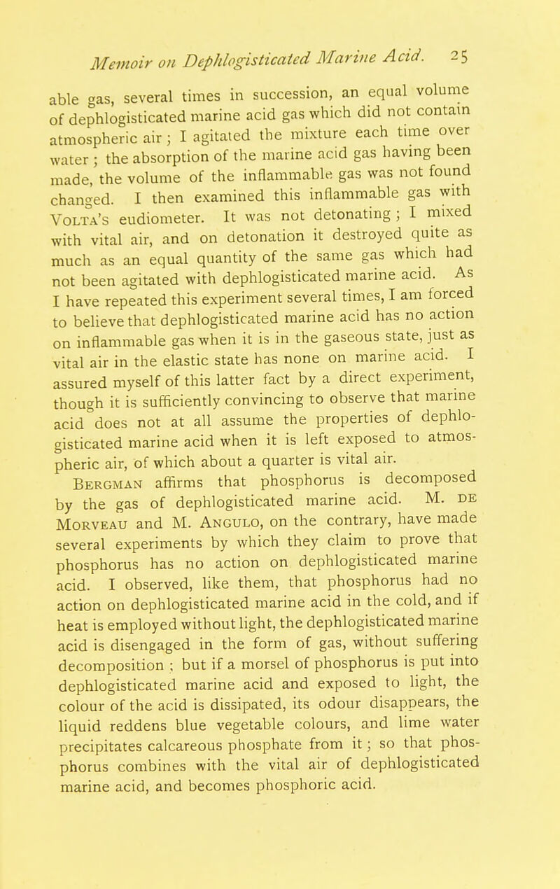 able gas, several times in succession, an equal volume of dephlogisticated marine acid gas which did not contam atmospheric air; I agitated the mixture each tune over water ; the absorption of the marine acid gas havmg been made, the volume of the inflammable gas was not found changed. I then examined this inflammable gas with Volta's eudiometer. It was not detonating ; I mixed with vital air, and on detonation it destroyed quite as much as an equal quantity of the same gas which had not been agitated with dephlogisticated marine acid. As I have repeated this experiment several times, I am forced to beUevethat dephlogisticated marine acid has no action on inflammable gas when it is in the gaseous state, just as vital air in the elastic state has none on marine acid. I assured myself of this latter fact by a direct experiment, though it is sufficiently convincing to observe that marine acid does not at all assume the properties of dephlo- gisticated marine acid when it is left exposed to atmos- pheric air, of which about a quarter is vital air. Bergman affirms that phosphorus is decomposed by the gas of dephlogisticated marine acid. M. de MoRVEAU and M. Angulo, on the contrary, have made several experiments by which they claim to prove that phosphorus has no action on dephlogisticated marine acid. I observed, like them, that phosphorus had no action on dephlogisticated marine acid in the cold, and if heat is employed without light, the dephlogisticated marine acid is disengaged in the form of gas, without suffering decomposition ; but if a morsel of phosphorus is put into dephlogisticated marine acid and exposed to light, the colour of the acid is dissipated, its odour disappears, the liquid reddens blue vegetable colours, and lime water precipitates calcareous phosphate from it; so that phos- phorus combines with the vital air of dephlogisticated marine acid, and becomes phosphoric acid.