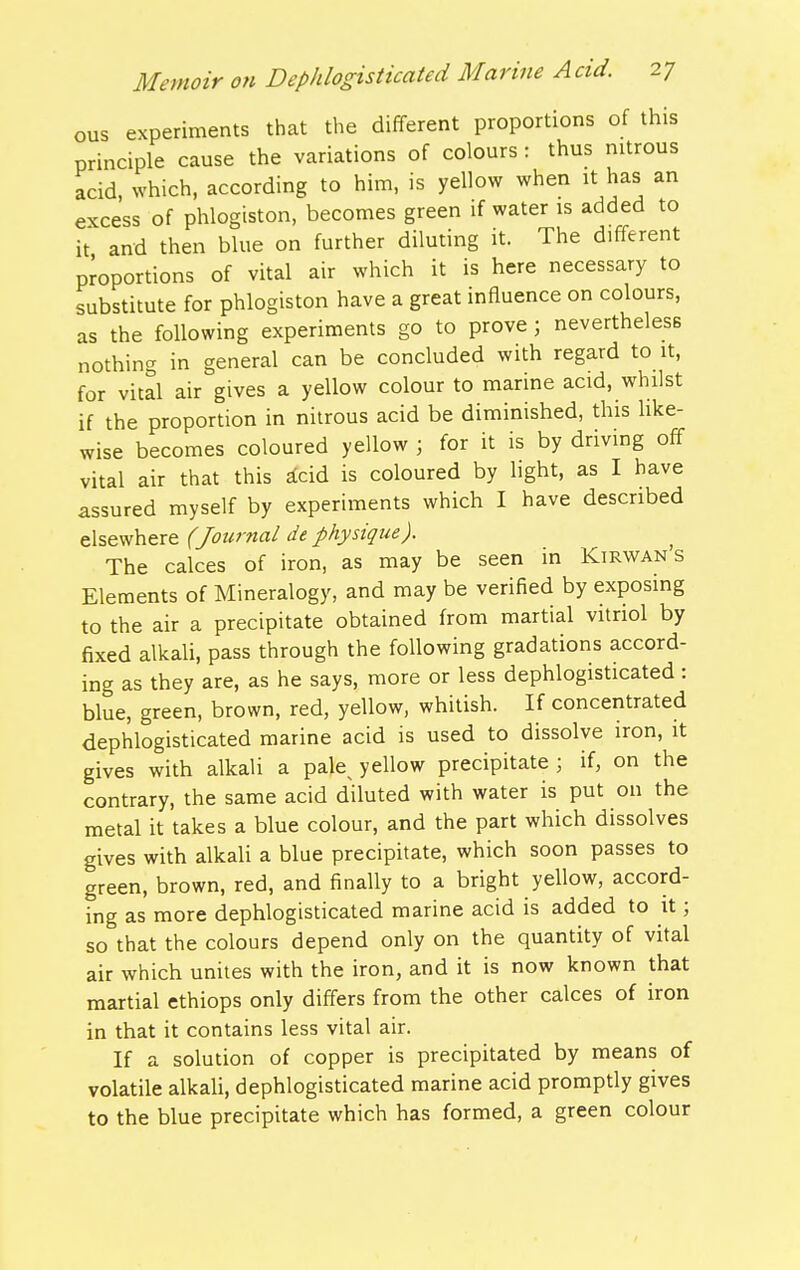 ous experiments that the different proportions of this principle cause the variations of colours : thus nitrous acid, which, according to him, is yellow when it has an excess of phlogiston, becomes green if water is added to it and then blue on further diluting it. The different proportions of vital air which it is here necessary to substitute for phlogiston have a great influence on colours, as the following experiments go to prove; nevertheless nothing in general can be concluded with regard to it, for vital air gives a yellow colour to marine acid, whilst if the proportion in nitrous acid be diminished, this like- wise becomes coloured yellow ; for it is by driving off vital air that this ^cid is coloured by light, as I have assured myself by experiments which I have described elsewhere (Journal de physique). The calces of iron, as may be seen in Kirwan s Elements of Mineralogy, and may be verified by exposing to the air a precipitate obtained from martial vitriol by fixed alkali, pass through the following gradations accord- ing as they are, as he says, more or less dephlogisticated : blue, green, brown, red, yellow, whitish. If concentrated dephlogisticated marine acid is used to dissolve iron, it gives with alkali a pale^ yellow precipitate ; if, on the contrary, the same acid diluted with water is put on the metal it takes a blue colour, and the part which dissolves gives with alkali a blue precipitate, which soon passes to green, brown, red, and finally to a bright yellow, accord- ing as more dephlogisticated marine acid is added to it; so that the colours depend only on the quantity of vital air which unites with the iron, and it is now known that martial ethiops only differs from the other calces of iron in that it contains less vital air. If a solution of copper is precipitated by means of volatile alkali, dephlogisticated marine acid promptly gives to the blue precipitate which has formed, a green colour