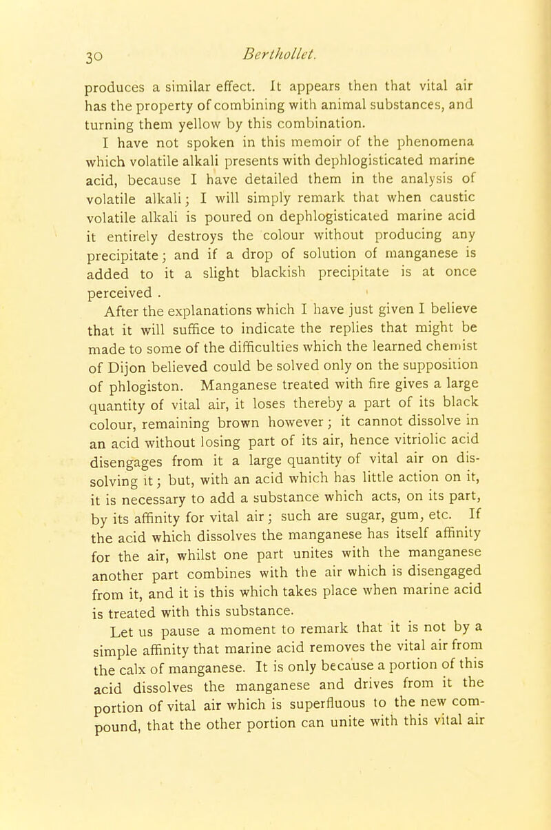 produces a similar effect. It appears then that vital air has the property of combining with animal substances, and turning them yellow by this combination. I have not spoken in this memoir of the phenomena which volatile alkali presents with dephlogisticated marine acid, because I have detailed them in the analysis of volatile alkali; I will simply remark that when caustic volatile alkali is poured on dephlogisticated marine acid it entirely destroys the colour without producing any precipitate; and if a drop of solution of manganese is added to it a slight blackish precipitate is at once perceived . After the explanations which I have just given I believe that it will suffice to indicate the replies that might be made to some of the difficulties which the learned chemist of Dijon believed could be solved only on the supposition of phlogiston. Manganese treated with fire gives a large quantity of vital air, it loses thereby a part of its black colour, remaining brown however; it cannot dissolve in an acid without losing part of its air, hence vitriolic acid disengages from it a large quantity of vital air on dis- solving It; but, with an acid which has little action on it, it is necessary to add a substance which acts, on its part, by its affinity for vital air; such are sugar, gum, etc. If the acid which dissolves the manganese has itself affinity for the air, whilst one part unites with the manganese another part combines with the air which is disengaged from it, and it is this which takes place when marine acid is treated with this substance. Let us pause a moment to remark that it is not by a simple affinity that marine acid removes the vital air from the calx of manganese. It is only because a portion of this acid dissolves the manganese and drives from it the portion of vital air which is superfluous to the new com- pound, that the other portion can unite with this vital air