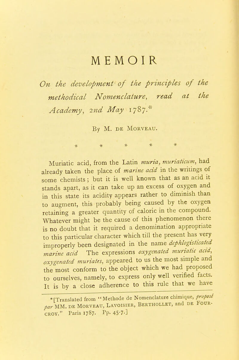 MEMOIR On the development of the principles of the methodical Nomenclature, read at the Academy, 2nd May 1787.* By M. DE MORVEAU. Muriatic acid, from the Latin muria, inuriaticum, had already taken the place of marine acid in the writings of some chemists ; but it is well known that as an acid it stands apart, as it can take up an excess of oxygen and in this state its acidity appears rather to diminish than to augment, this probably being caused by the oxygen retaining a greater quantity of caloric in the compound. Whatever might be the cause of this phenomenon there is no doubt that it required a denomination appropriate to this particular character which till the present has very improperly been designated in the name dephlogisticated marine acid The expressions oxygenated muriatic acid, oxygenated muriates, appeared to us the most simple and the most conform to the object which we had proposed to ourselves, namely, to express only well verified facts. It is by a close adherence to this rule that we have •[Translated from Methode de Nomenclature chimique, froposi par MM, DE MoRVEAU, Lavoisier, Berthollet, and de Four- CROY. Paris 1787. Pp- 4S-7-]