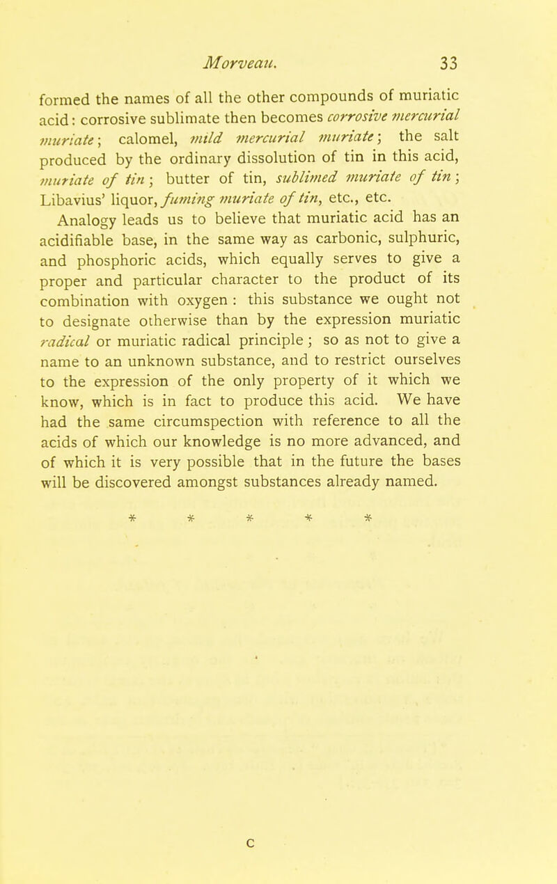 formed the names of all the other compounds of muriatic acid: corrosive sublimate then becomes corrosive mercurial muriate \ calomel, tntld mercurial muriate; the salt produced by the ordinary dissolution of tin in this acid, ?nuriaie of tin ; butter of tin, sublimed muriate of tin; Libavius' \\q}jiox, fuming muriate of tin, etc., etc. Analogy leads us to believe that muriatic acid has an acidifiable base, in the same way as carbonic, sulphuric, and phosphoric acids, which equally serves to give a proper and particular character to the product of its combination with oxygen : this substance we ought not to designate otherwise than by the expression muriatic radical or muriatic radical principle ; so as not to give a name to an unknown substance, and to restrict ourselves to the expression of the only property of it which we know, which is in fact to produce this acid. We have had the same circumspection with reference to all the acids of which our knowledge is no more advanced, and of which it is very possible that in the future the bases will be discovered amongst substances already named. ***** c