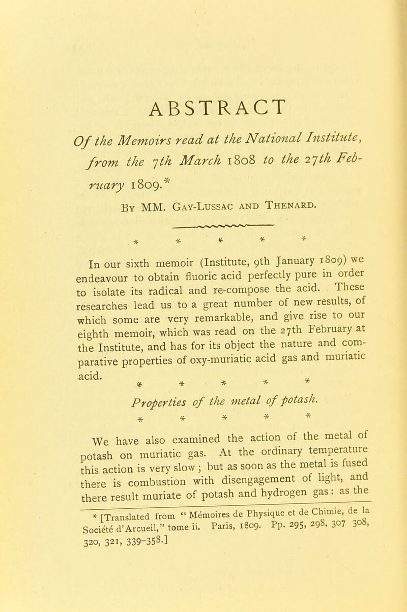 ABSTRACT Of the Memoirs read at the National Institute, from the yth March 1808 to the 2']th Feb- ruary 1809.^' By mm. Gay-Lussac and Thenard. In our sixth memoir (Institute, 9th January 1809) we endeavour to obtain fluoric acid perfectly pure in order to isolate its radical and re-compose the acid. These researches lead us to a great number of new results, of which some are very remarkable, and give rise to our eighth memoir, which was read on the 27th February at the Institute, and has for its object the nature and com- parative properties of oxy-muriatic acid gas and muriatic acid. ^ ^ ***** Properties of the metal of potash. ***** We have also examined the action of the metal of potash on muriatic gas. At the ordinary temperature this action is very slow; but as soon as the metal is fused there is combustion with disengagement of light, and there result muriate of potash and hydrogen gas : as the * [Translated from  Memoires de Physique et de Chimie de la Societe d'Avcueil, tome ii. Paris, 1809. Pp. 29S, 298. 30? 3o8. 320, 321, 339-3S8-]
