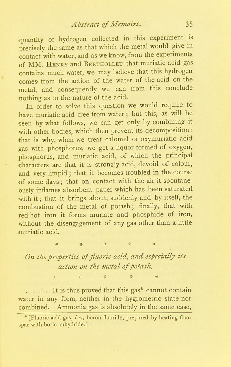 quantity of hydrogen collected in this experiment is precisely the same as that which the metal would give m -contact with water, and as we know, from the experiments of MM. Henry and Berthollet that muriatic acid gas contains much water, we may believe that this hydrogen comes from the action of the water of the acid on the metal, and consequently we can from this conclude nothing as to the nature of the acid. In order to solve this question we would require to have muriatic acid free from water; but this, as will be seen by what follows, we can get only by combining it with other bodies, which then prevent its decomposition : that is why, when we treat calomel or oxymuriatic acid gas with phosphorus, we get a liquor formed of oxygen, phosphorus, and muriatic acid, of which the principal characters are that it is strongly acid, devoid of colour, and very limpid; that it becomes troubled in the course •of some days; that on contact with the air it spontane- ously inflames absorbent paper which has been saturated with it; that it brings about, suddenly and by itself, the combustion of the metal of potash; finally, that with red-hot iron it forms muriate and phosphide of iron, without the disengagement of any gas other than a little muriatic acid. ***** On the properties of fluoric acid, and especially its action on the metal of potash. * * * * * .... It is thus proved that this gas* cannot contain water in any form, neither in the hygrometric state nor combined. Ammonia gas is absolutely in the same case, * [Fluoric acid gas, i.e., boron fluoride, prepared by heating fluor spar with boric anhydride.]