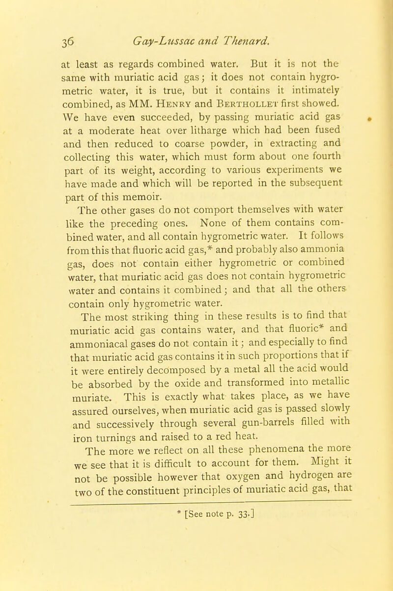 at least as regards combined water. But it is not the same with muriatic acid gas; it does not contain hygro- metric water, it is true, but it contains it intimately combined, as MM. Henry and Berthollet first showed. We have even succeeded, by passing muriatic acid gas at a moderate heat over litharge which had been fused and then reduced to coarse powder, in extracting and collecting this water, which must form about one fourth part of its weight, according to various experiments we have made and which will be reported in the subsequent part of this memoir. The other gases do not comport themselves with water like the preceding ones. None of them contains com- bined water, and all contain hygrometric water. It follows from this that fluoric acid gas,* and probably also ammonia gas, does not contain either hygrometric or combined water, that muriatic acid gas does not contain hygrometric water and contains it combined; and that all the others contain only hygrometric water. The most striking thing in these results is to find that muriatic acid gas contains water, and that fluoric* and ammoniacal gases do not contain it; and especially to find that muriatic acid gas contains it in such proportions that if it were entirely decomposed by a metal all the acid would be absorbed by the oxide and transformed into metallic muriate. This is exactly what takes place, as we have assured ourselves, when muriatic acid gas is passed slowly and successively through several gun-barrels filled with iron turnings and raised to a red heat. The more we reflect on all these phenomena the more we see that it is difficult to account for them. Might it not be possible however that oxygen and hydrogen are two of the constituent principles of muriatic acid gas, that * [See note p. 33-]