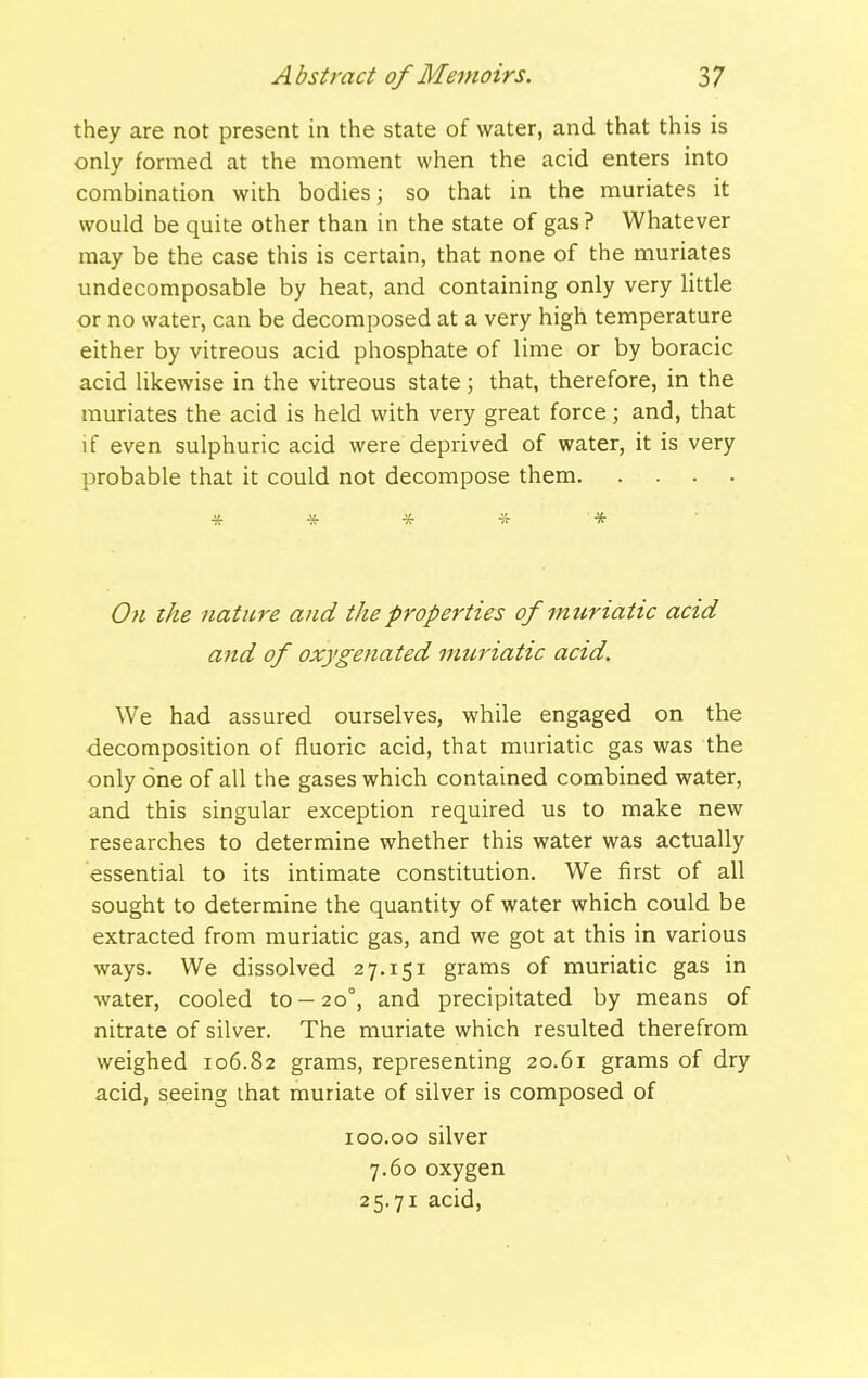 they are not present in the state of water, and that this is only formed at the moment when the acid enters into combination with bodies; so that in the muriates it would be quite other than in the state of gas ? Whatever may be the case this is certain, that none of the muriates undecomposable by heat, and containing only very little or no water, can be decomposed at a very high temperature either by vitreous acid phosphate of lime or by boracic acid likewise in the vitreous state ; that, therefore, in the muriates the acid is held with very great force; and, that if even sulphuric acid were deprived of water, it is very probable that it could not decompose them * * * * * On the nature and the properties of muriatic acid and of oxygenated muriatic acid. We had assured ourselves, while engaged on the decomposition of fluoric acid, that muriatic gas was the only one of all the gases which contained combined water, and this singular exception required us to make new researches to determine whether this water was actually essential to its intimate constitution. We first of all sought to determine the quantity of water which could be extracted from muriatic gas, and we got at this in various ways. We dissolved 27.151 grams of muriatic gas in water, cooled to —20°, and precipitated by means of nitrate of silver. The muriate which resulted therefrom weighed 106.82 grams, representing 20.61 grams of dry acid, seeing that muriate of silver is composed of loo.oo silver 7.60 oxygen 25.71 acid.