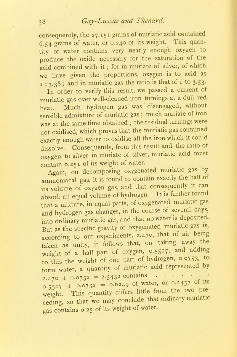 consequently, the 27.151 grams of muriatic acid contained 6.54 grams of water, or 0.240 of its weight. This quan- tity of water contains very nearly enough oxygen to produce the oxide necessary for the saturation of the acid combined with it; for in muriate of silver, of which we have given the proportions, oxygen is to acid as I : 3.38 ; and in muriatic gas the ratio is that of i to 3.53. In order to verify this result, we passed a current of muriatic gas over well-cleaned iron turnings at a dull red heat. Much hydrogen gas was disengaged, without sensible admixture of muriatic gas; much muriate of iron was at the same time obtained; the residual turnings were not oxidised, which proves that the muriatic gas contained exactly enough water to oxidise all the iron which it could dissolve. Consequently, from this result and the ratio of oxygen to silver in muriate of silver, muriatic acid must contain 0.251 of its weight of water. Again, on decomposing oxygenated muriatic gas by ammoniacal gas, it is found to contain exactly the half of its volume of oxygen gas, and that consequently it can absorb an equal volume of hydrogen. It is further found that a mixture, in equal parts, of oxygenated muriatic gas and hydrogen gas changes, in the course of several days, into ordinary muriatic gas, and that no water is deposited. But as the specific gravity of oxygenated muriatic gas is, according to our experiments, 2.470, that of air bemg taken as unity, it follows that, on taking away the weight of a half part of oxygen, 0.5517, and addmg to this the weight of one part of hydrogen, 0.0753, to form water, a quantity of muriatic acid represented by 2.470 + 0.0732 = 2.5432 contains • • OCT.17 + 0.0732 = 0.6249 of water, or 0.245? of ^^s weight This quantity differs little from the two pre- ceding, so that we may conclude that ordinary muriatic gas contains 0.25 of its weight of water. t