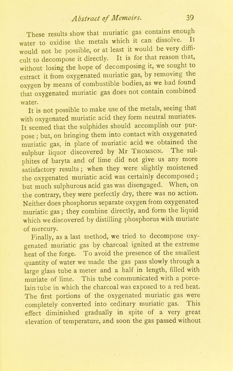 These results show that muriatic gas contains enough water to oxidise the metals which it can dissolve. It would not be possible, or at least it would be very diffi- cult to decompose it directly. It is for that reason that, without losing the hope of decomposing it, we sought to extract it from oxygenated muriatic gas, by removing the oxygen by means of combustible bodies, as we had found that oxygenated muriatic gas does not contain combmed water. It is not possible to make use of the metals, seeing that with oxygenated muriatic acid they form neutral muriates. It seemed that the sulphides should accomplish our pur- pose ; but, on bringing them into contact with oxygenated muriatic gas, in place of muriatic acid we obtained the sulphur liquor discovered by Mr Thomson. The sul- phites of baryta and of lime did not give us any more satisfactory results; when they were slightly moistened the oxygenated muriatic acid was certainly decomposed; but much sulphurous acid gas was disengaged. When, on the contrary, they were perfectly dry, there was no action. Neither does phosphorus separate oxygen from oxygenated muriatic gas; they combine directly, and form the liquid which we discovered by distilling phosphorus with muriate of mercury. Finally, as a last method, we tried to decompose oxy- genated muriatic gas by charcoal ignited at the extreme heat of the forge. To avoid the presence of the smallest quantity of water we made the gas pass slowly through a large glass tube a meter and a half in length, filled with muriate of lime. This tube communicated with a porce- lain tube in which the charcoal was exposed to a red heat. The first portions of the oxygenated muriatic gas were completely converted into ordinary muriatic gas. This effect diminished gradually in spite of a very great elevation of temperature, and soon the gas passed without