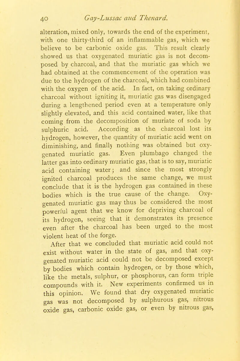alteration, mixed only, towards the end of the experiment, with one thirty-third of an inflammable gas, which we believe to be carbonic oxide gas. This result clearly showed us that oxygenated muriatic gas is not decom- posed by charcoal, and that the muriatic gas which we had obtained at the commencement of the operation was due to the hydrogen of the charcoal, which had combined with the oxygen of the acid. In fact, on taking ordinary charcoal without igniting it, muriatic gas was disengaged during a lengthened period even at a temperature only slightly elevated, and this acid contained water, like that coming from the decomposition of muriate of soda by sulphuric acid. According as the charcoal lost its hydrogen, however, the quantity of muriatic acid went on diminishing, and finally nothing was obtained but oxy- genated muriatic gas. Even plumbago changed the latter gas into ordinary muriatic gas, that is to say, muriatic acid containing water; and since the most strongly ignited charcoal produces the same change, we must conclude that it is the hydrogen gas contained in these bodies which is the true cause of the change. Oxy- genated muriatic gas may thus be considered the most powerful agent that we know for depriving charcoal of its hydrogen, seeing that it demonstrates its presence even after the charcoal has been urged to the most violent heat of the forge. After that we concluded that muriatic acid could not exist without water in the state of gas, and that oxy- genated muriatic acid could not be decomposed except by bodies which contain hydrogen, or by those which, like the metals, sulphur, or phosphorus, can form triple compounds with it. New experiments confirmed us in this opinion. We found that dry oxygenated muriatic gas was not decomposed by sulphurous gas, nitrous oxide gas, carbonic oxide gas, or even by nitrous gas,