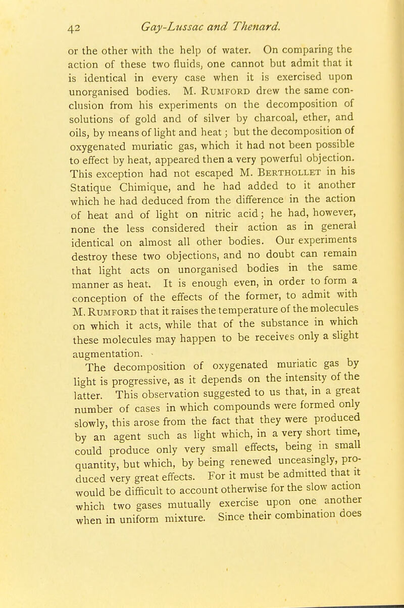or the other with the help of water. On comparing the action of these two fluids, one cannot but admit that it is identical in every case when it is exercised upon unorganised bodies. M. Rumford drew the same con- clusion from his experiments on the decomposition of solutions of gold and of silver by charcoal, ether, and oils, by means of light and heat; but the decomposition of oxygenated muriatic gas, which it had not been possible to effect by heat, appeared then a very powerful objection. This exception had not escaped M. Berthollet in his Statique Chimique, and he had added to it another which he had deduced from the difference in the action of heat and of light on nitric acid; he had, however, none the less considered their action as in general identical on almost all other bodies. Our experiments destroy these two objections, and no doubt can remain that light acts on unorganised bodies in the same manner as heat. It is enough even, in order to form a conception of the effects of the former, to admit with M, Rumford that it raises the temperature of the molecules on which it acts, while that of the substance in which these molecules may happen to be receives only a slight augmentation. • The decomposition of oxygenated muriatic gas by light is progressive, as it depends on the intensity of the latter. This observation suggested to us that, in a great number of cases in which compounds were formed only slowly, this arose from the fact that they were produced by an agent such as light which, in a very short time, could produce only very small effects, being in small quantity, but which, by being renewed unceasingly, pro- duced very great effects. For it must be admitted that it would be difficult to account otherwise for the slow action which two gases mutually exercise upon one another when in uniform mixture. Since their combmation does
