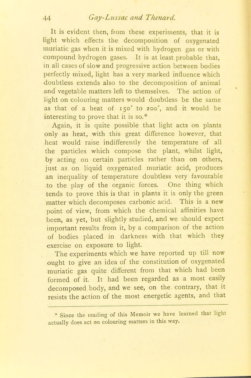 It is evident then, from these experiments, that it is light which effects the decomposition of oxygenated muriatic gas when it is mixed with hydrogen gas or with compound hydrogen gases. It is at least probable that, in all cases of slow and progressive action between bodies perfectly mixed, light has a very marked influence which doubtless extends also to the decomposition of animal and vegetable matters left to themselves. The action of light on colouring matters would doubtless be the same as that of a heat of 150° to 200°, and it would be interesting to prove that it is so.* Again, it is quite possible that light acts on plants only as heat, with this great difference however, that heat would raise indifferently the temperature of all the particles which compose the plant, whilst light, by acting on certain particles rather than on others, just as on liquid oxygenated muriatic acid, produces an inequality of temperature doubtless very favourable to the play of the organic forces. One thing which tends to prove this is that in plants it is only the green matter which decomposes carbonic acid. This is a new point of view, from which the chemical affinities have been, as yet, but sHghtly studied, and we should expect important results from it, by a comparison of the action of bodies placed in darkness with that which they exercise on exposure to light. The experiments which we have reported up till now ought to give an idea of the constitution of oxygenated muriatic gas quite different from that which had been formed of it. It had been regarded as a most easily decomposed body, and we see, on the contrary, that it resists the action of the most energetic agents, and that * Since the reading of this Memoir we have learned that light actually does act on colouring matters in this way.