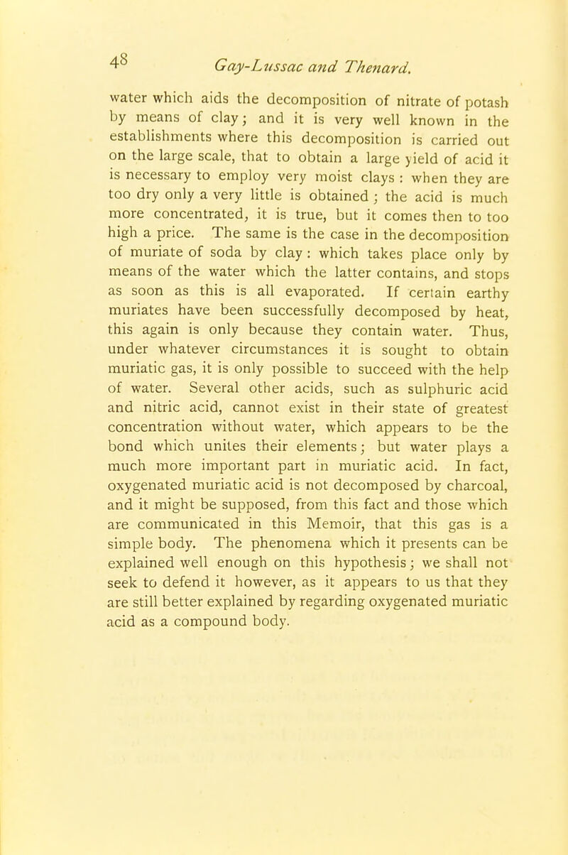 water which aids the decomposition of nitrate of potash by means of clay; and it is very well known in the establishments where this decomposition is carried out on the large scale, that to obtain a large yield of acid it is necessary to employ very moist clays : when they are too dry only a very little is obtained ; the acid is much more concentrated, it is true, but it comes then to too high a price. The same is the case in the decomposition of muriate of soda by clay : which takes place only by means of the water which the latter contains, and stops as soon as this is all evaporated. If certain earthy muriates have been successfully decomposed by heat, this again is only because they contain water. Thus, under whatever circumstances it is sought to obtain muriatic gas, it is only possible to succeed with the help of water. Several other acids, such as sulphuric acid and nitric acid, cannot exist in their state of greatest concentration without water, which appears to be the bond which unites their elements; but water plays a much more important part in muriatic acid. In fact, oxygenated muriatic acid is not decomposed by charcoal, and it might be supposed, from this fact and those which are communicated in this Memoir, that this gas is a simple body. The phenomena which it presents can be explained well enough on this hypothesis; we shall not seek to defend it however, as it appears to us that they are still better explained by regarding oxygenated muriatic acid as a compound body.