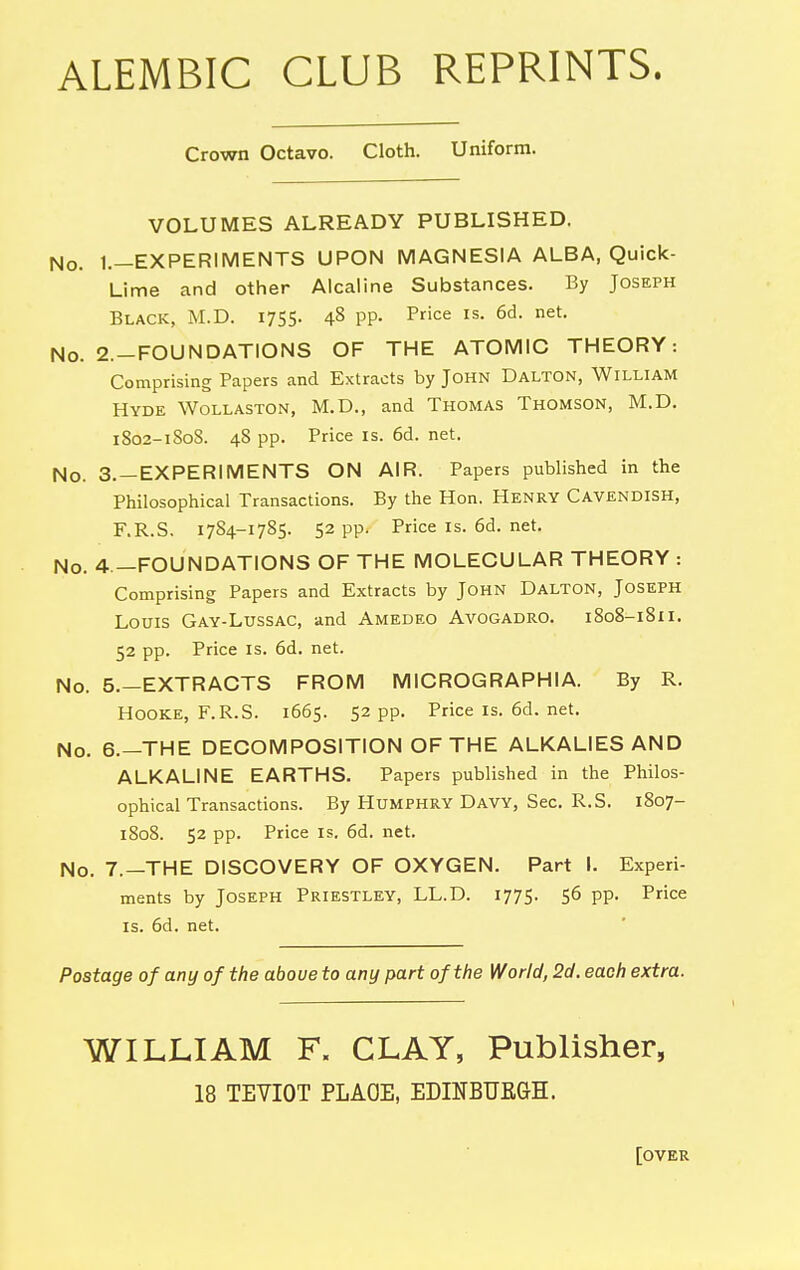 ALEMBIC CLUB REPRINTS. Crown Octavo. Cloth. Uniform. VOLUMES ALREADY PUBLISHED. No. 1.-EXPERIMENTS UPON MAGNESIA ALBA, Quick- Lime and other Alcaline Substances. By Joseph Black, M.D. 1755. 48 PP- Pce is. 6d. net. No. 2.-FOUNDATIONS OF THE ATOMIC THEORY: Comprising Papers and Extracts by John Dalton, William Hyde Wollaston, M.D., and Thomas Thomson, M.D. 1802-180S. 48 pp. Price IS. 6d. net. No. 3. —EXPERIMENTS ON AIR. Papers published in the Philosophical Transactions. By the Hon. Henry Cavendish, F.R.S. 1784-1785. 52 pp. Price is. 6d. net. No. 4 —FOUNDATIONS OF THE MOLECULAR THEORY : Comprising Papers and Extracts by John Dalton, Joseph Louis Gay-Lussac, and Amedeo Avogadro. 1808-1811. 52 pp. Price IS. 6d. net. No. 5.—EXTRACTS FROM MICROGRAPHIA. By R. Hooke, F.R.S. 1665. 52 pp. Priceis.6d.net. No. 6.—THE DECOMPOSITION OF THE ALKALIES AND ALKALINE EARTHS. Papers published in the Philos- ophical Transactions. By Humphry Davy, Sec. R.S. 1807- 1808. 52 pp. Price IS. 6d. net. No. 7.—THE DISCOVERY OF OXYGEN. Part I. Experi- ments by Joseph Priestley, LL.D. 1775. 56 pp. Price IS. 6d. net. Postage of any of the above to any part of the World, 2d. each extra. WILLIAM F. CLAY, Publisher, 18 TEVIOT PLAOE, EDINBUfiGH. [over