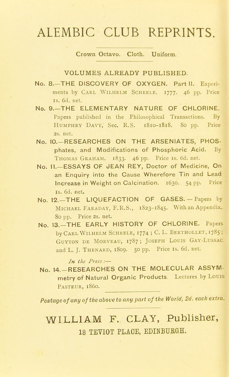 Crown Octavo. Cloth. Uniform. VOLUMES ALREADY PUBLISHED. No. 8.—THE DISCOVERY OF OXYGEN. Part II. Experi- ments by Carl Wiliiei.m Schiiei.ic. 1777. 46 pp. I'rice IS. 6d. net. No. 9.—THE ELEMENTARY NATURE OF CHLORINE. Papers published in the Philosophical Transactions. By Humphry Davy, Sec. R.S. 1810-1818. 80 pp. Price 2s. net. No. 10.—RESEARCHES ON THE ARSENIATES, PHOS- phates, and Modifications of Phosphoric Acid. By Thomas Graham. 1833. 46 pp. Price is. 6d. net. No. 11.—ESSAYS OF JEAN REY, Doctor of Medicine, On an Enquiry into the Cause Wherefore Tin and Lead Increase in Weight on Calcination. 1630. 54 PP- I'rice IS. 6d. net. No. 12.—THE LIQUEFACTION OF GASES. — Papers by Michael Faraday, F. R.S., 1823-1845. With an Appendix. 80 pp. Price 2s. net. No. 13.—THE EARLY HISTORY OF CHLORINE. Papers by Carl WiLHELM Scheele, 1774 ; C. L. Berthollet, 1785 ; GUYTON DE MORVEAU, 1787 ; JOSEPH LOUIS GaY-LuSSAC and L. J. Thenard, 1809. 50 pp. Price is. 6d. net. In the Press:— No. 14.-RESEARCHES ON THE MOLECULAR ASSYM- metry of Natural Organic Products. Lectures by Louis Pasteur, i860. Postage of any of the above to any part of the World, 2d. each extra. WILLIAM F. CLAY, Publisher, 18 TEVIOT PLACE, EDINBUKGH.