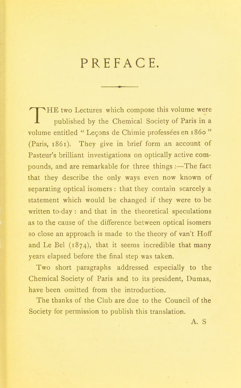 PREFACE. HE two Lectures which compose this volume were J. published by the Chemical Society of Paris in a volume entitled  Lecons de Chimie professeesen i860  (Paris, 1861). They give in brief form an account of Pasteur's brilliant investigations on optically active com- pounds, and are remarkable for three things :—The fact that they describe the only ways even now known of separating optical isomers : that they contain scarcely a statement which would be changed if they were to be written to-day : and that in the theoretical speculations as to the cause of the difference between optical isomers so close an approach is made to the theory of van't Hoff and Le Bel (1874), that it seems incredible that many years elapsed before the final step was taken. Two short paragraphs addressed especially to the Chemical Society of Paris and to its president, Dumas, have been omitted from the introduction. The thanks of the Club are due to the Council of the Society for permission to publish this translation. A. S