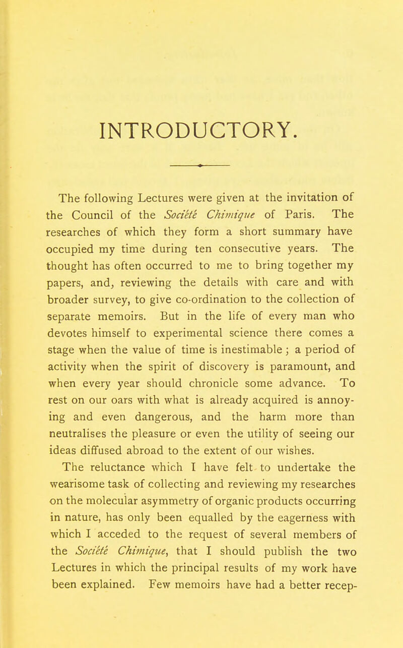 INTRODUCTORY. The following Lectures were given at the invitation of the Council of the Socikte Chimique of Paris. The researches of which they form a short summary have occupied my time during ten consecutive years. The thought has often occurred to me to bring together my papers, and, reviewing the details with care and with broader survey, to give co-ordination to the collection of separate memoirs. But in the life of every man who devotes himself to experimental science there comes a stage when the value of time is inestimable; a period of activity when the spirit of discovery is paramount, and when every year should chronicle some advance. To rest on our oars with what is already acquired is annoy- ing and even dangerous, and the harm more than neutralises the pleasure or even the utility of seeing our ideas diffused abroad to the extent of our wishes. The reluctance which I have felt to undertake the wearisome task of collecting and reviewing my researches on the molecular asymmetry of organic products occurring in nature, has only been equalled by the eagerness with which I acceded to the request of several members of the Societe Chimique, that I should publish the two Lectures in which the principal results of my work have been explained. Few memoirs have had a better recep-