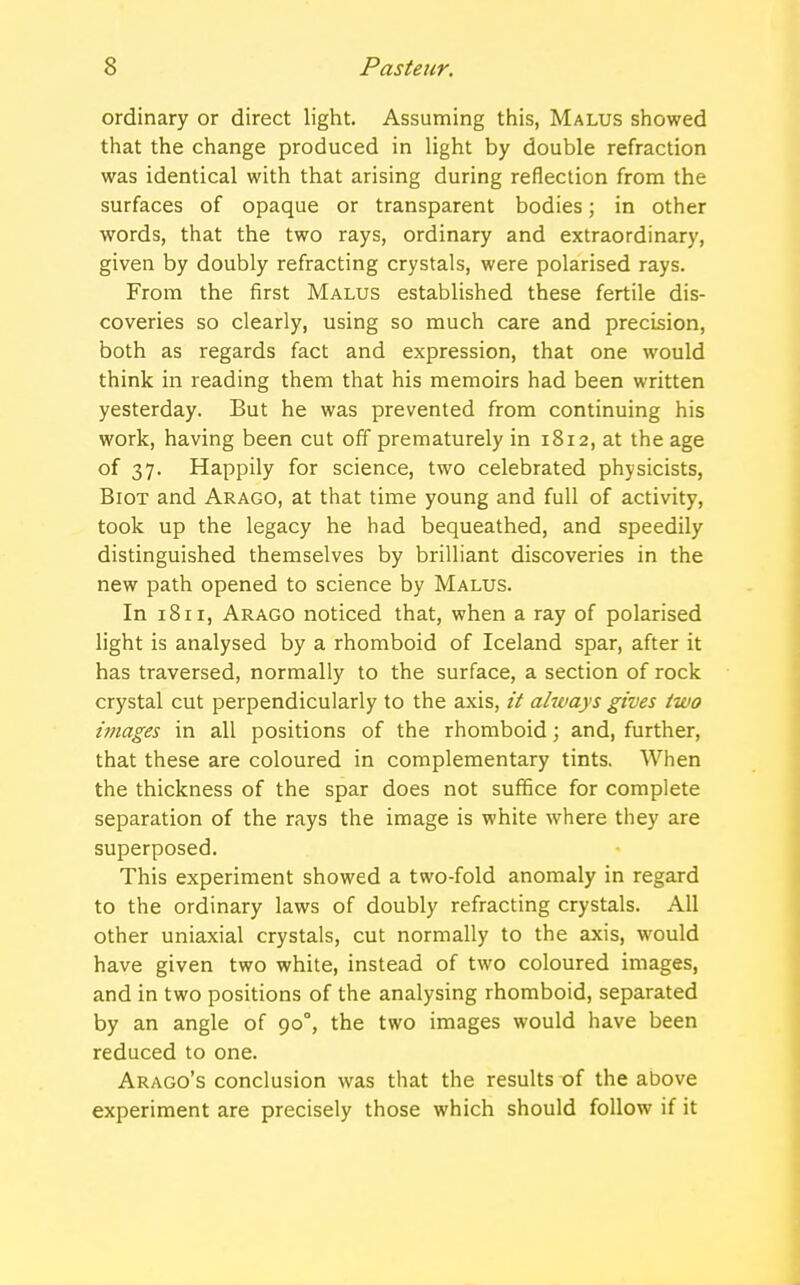ordinary or direct light. Assuming this, Malus showed that the change produced in light by double refraction was identical with that arising during reflection from the surfaces of opaque or transparent bodies; in other words, that the two rays, ordinary and extraordinary, given by doubly refracting crystals, were polarised rays. From the first Malus established these fertile dis- coveries so clearly, using so much care and precision, both as regards fact and expression, that one would think in reading them that his memoirs had been written yesterday. But he was prevented from continuing his work, having been cut off prematurely in 1812, at the age of 37. Happily for science, two celebrated physicists, Biot and Arago, at that time young and full of activity, took up the legacy he had bequeathed, and speedily distinguished themselves by brilliant discoveries in the new path opened to science by Malus. In 1811, Arago noticed that, when a ray of polarised light is analysed by a rhomboid of Iceland spar, after it has traversed, normally to the surface, a section of rock crystal cut perpendicularly to the axis, it always gives two images in all positions of the rhomboid; and, further, that these are coloured in complementary tints. When the thickness of the spar does not suffice for complete separation of the rays the image is white where they are superposed. This experiment showed a two-fold anomaly in regard to the ordinary laws of doubly refracting crystals. All other uniaxial crystals, cut normally to the axis, would have given two white, instead of two coloured images, and in two positions of the analysing rhomboid, separated by an angle of 900, the two images would have been reduced to one. Arago's conclusion was that the results of the above experiment are precisely those which should follow if it