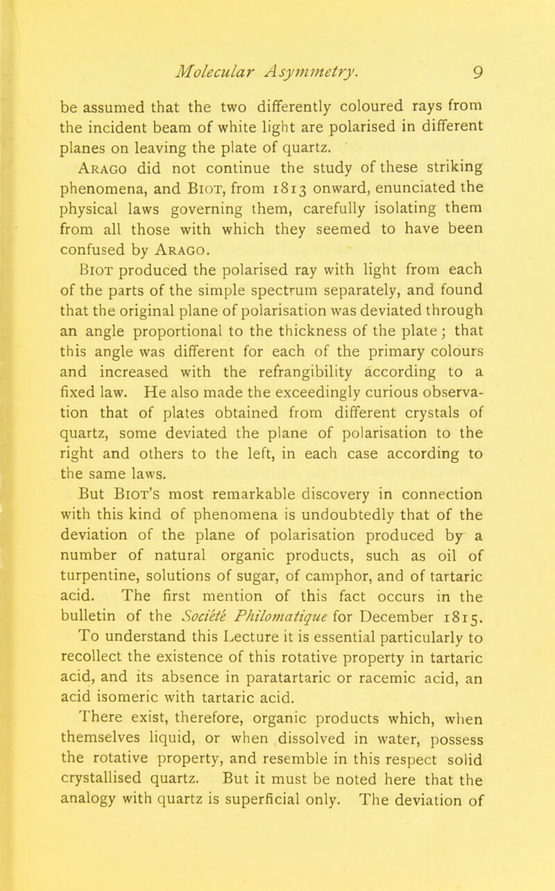 be assumed that the two differently coloured rays from the incident beam of white light are polarised in different planes on leaving the plate of quartz. Arago did not continue the study of these striking phenomena, and Biot, from 1813 onward, enunciated the physical laws governing them, carefully isolating them from all those with which they seemed to have been confused by Arago. Biot produced the polarised ray with light from each of the parts of the simple spectrum separately, and found that the original plane of polarisation was deviated through an angle proportional to the thickness of the plate; that this angle was different for each of the primary colours and increased with the refrangibility according to a fixed law. He also made the exceedingly curious observa- tion that of plates obtained from different crystals of quartz, some deviated the plane of polarisation to the right and others to the left, in each case according to the same laws. But Biot's most remarkable discovery in connection with this kind of phenomena is undoubtedly that of the deviation of the plane of polarisation produced by a number of natural organic products, such as oil of turpentine, solutions of sugar, of camphor, and of tartaric acid. The first mention of this fact occurs in the bulletin of the Societe Philomatique for December 1815. To understand this Lecture it is essential particularly to recollect the existence of this rotative property in tartaric acid, and its absence in paratartaric or racemic acid, an acid isomeric with tartaric acid. There exist, therefore, organic products which, when themselves liquid, or when dissolved in water, possess the rotative property, and resemble in this respect solid crystallised quartz. But it must be noted here that the analogy with quartz is superficial only. The deviation of