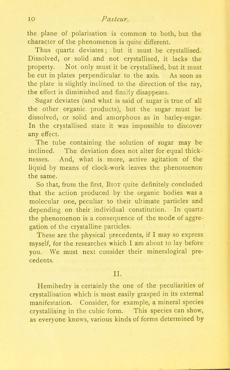 the plane of polarisation is common to both, but the character of the phenomenon is quite different. Thus quartz deviates; but it must be crystallised. Dissolved, or solid and not crystallised, it lacks the property. Not only must it be crystallised, but it must be cut in plates perpendicular to the axis. As soon as the plate is slightly inclined to the direction of the ray, the effect is diminished and finaHy disappears. Sugar deviates (and what is said of sugar is true of all the other organic products), but the sugar must be dissolved, or solid and amorphous as in barley-sugar. In the crystallised state it was impossible to discover any effect. The tube containing the solution of sugar may be inclined. The deviation does not alter for equal thick- nesses. And, what is more, active agitation of the liquid by means of clock-work leaves the phenomenon the same. So that, from the first, Biot quite definitely concluded that the action produced by the organic bodies was a molecular one, peculiar to their ultimate particles and depending on their individual constitution. In quartz the phenomenon is a consequence of the mode of aggre- gation of the crystalline particles. These are the physical precedents, if I may so express myself, for the researches which I am about to lay before you. We must next consider their mineralogical pre- cedents. II. Hemihedry is certainly the one of the peculiarities of crystallisation which is most easily grasped in its external manifestation. Consider, for example, a mineral species crystallising in the cubic form. This species can show, as everyone knows, various kinds of forms determined by