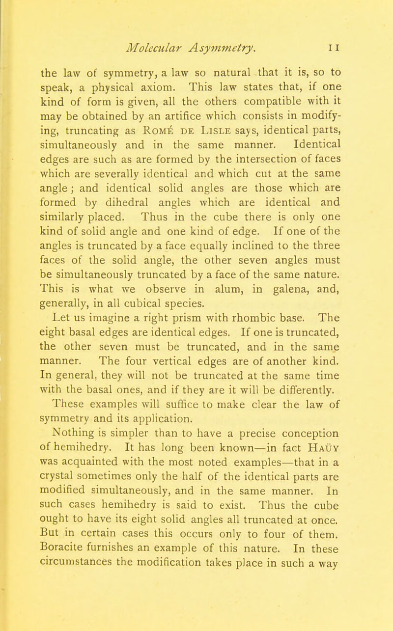 the law of symmetry, a law so natural that it is, so to speak, a physical axiom. This law states that, if one kind of form is given, all the others compatible with it may be obtained by an artifice which consists in modify- ing, truncating as Rome de Lisle says, identical parts, simultaneously and in the same manner. Identical edges are such as are formed by the intersection of faces which are severally identical and which cut at the same angle; and identical solid angles are those which are formed by dihedral angles which are identical and similarly placed. Thus in the cube there is only one kind of solid angle and one kind of edge. If one of the angles is truncated by a face equally inclined to the three faces of the solid angle, the other seven angles must be simultaneously truncated by a face of the same nature. This is what we observe in alum, in galena, and, generally, in all cubical species. Let us imagine a right prism with rhombic base. The eight basal edges are identical edges. If one is truncated, the other seven must be truncated, and in the same manner. The four vertical edges are of another kind. In general, they will not be truncated at the same time with the basal ones, and if they are it will be differently. These examples will suffice to make clear the law of symmetry and its application. Nothing is simpler than to have a precise conception of hemihedry. It has long been known—in fact Hauy was acquainted with the most noted examples—that in a crystal sometimes only the half of the identical parts are modified simultaneously, and in the same manner. In such cases hemihedry is said to exist. Thus the cube ought to have its eight solid angles all truncated at once. But in certain cases this occurs only to four of them. Boracite furnishes an example of this nature. In these circumstances the modification takes place in such a way