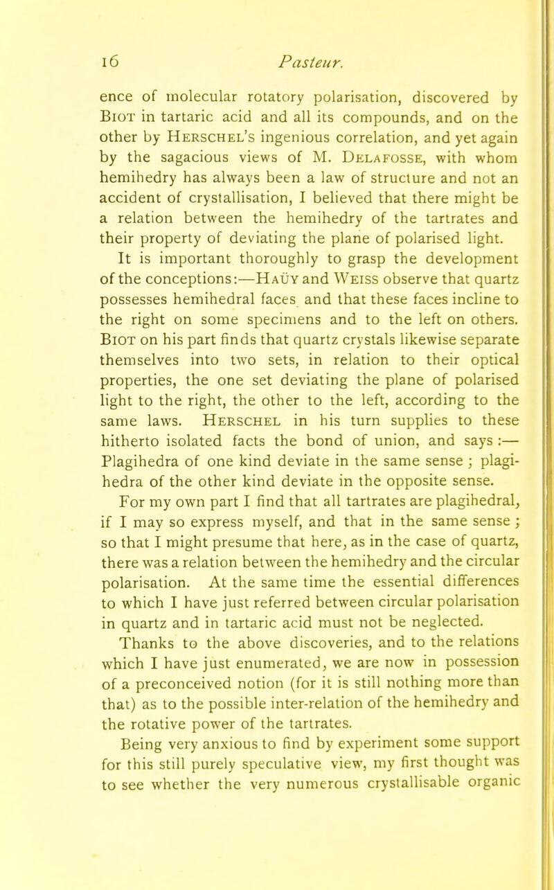 ence of molecular rotatory polarisation, discovered by Biot in tartaric acid and all its compounds, and on the other by Herschel's ingenious correlation, and yet again by the sagacious views of M. Delafosse, with whom hemihedry has always been a law of structure and not an accident of crystallisation, I believed that there might be a relation between the hemihedry of the tartrates and their property of deviating the plane of polarised light. It is important thoroughly to grasp the development of the conceptions:—Hauy and Weiss observe that quartz possesses hemihedral faces and that these faces incline to the right on some specimens and to the left on others. Biot on his part finds that quartz crystals likewise separate themselves into two sets, in relation to their optical properties, the one set deviating the plane of polarised light to the right, the other to the left, according to the same laws. Herschel in his turn supplies to these hitherto isolated facts the bond of union, and says :— Plagihedra of one kind deviate in the same sense ; plagi- hedra of the other kind deviate in the opposite sense. For my own part I find that all tartrates are plagihedral, if I may so express myself, and that in the same sense; so that I might presume that here, as in the case of quartz, there was a relation between the hemihedry and the circular polarisation. At the same time the essential differences to which I have just referred between circular polarisation in quartz and in tartaric acid must not be neglected. Thanks to the above discoveries, and to the relations which I have just enumerated, we are now in possession of a preconceived notion (for it is still nothing more than that) as to the possible inter-relation of the hemihedry and the rotative power of the tartrates. Being very anxious to find by experiment some support for this still purely speculative view, my first thought was to see whether the very numerous crystallisable organic