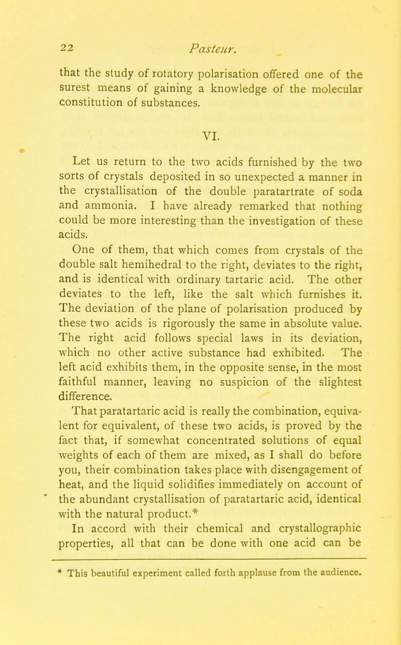 that the study of rotatory polarisation offered one of the surest means of gaining a knowledge of the molecular constitution of substances. VI. Let us return to the two acids furnished by the two sorts of crystals deposited in so unexpected a manner in the crystallisation of the double paratartrate of soda and ammonia. I have already remarked that nothing could be more interesting than the investigation of these acids. One of them, that which comes from crystals of the double salt hemihedral to the right, deviates to the right, and is identical with ordinary tartaric acid. The other deviates to the left, like the salt which furnishes it. The deviation of the plane of polarisation produced by these two acids is rigorously the same in absolute value. The right acid follows special laws in its deviation, which no other active substance had exhibited. The left acid exhibits them, in the opposite sense, in the most faithful manner, leaving no suspicion of the slightest difference. That paratartaric acid is really the combination, equiva- lent for equivalent, of these two acids, is proved by the fact that, if somewhat concentrated solutions of equal weights of each of them are mixed, as I shall do before you, their combination takes place with disengagement of heat, and the liquid solidifies immediately on account of the abundant crystallisation of paratartaric acid, identical with the natural product.* In accord with their chemical and crystallographic properties, all that can be done with one acid can be * This beautiful experiment called forth applause from the audience.