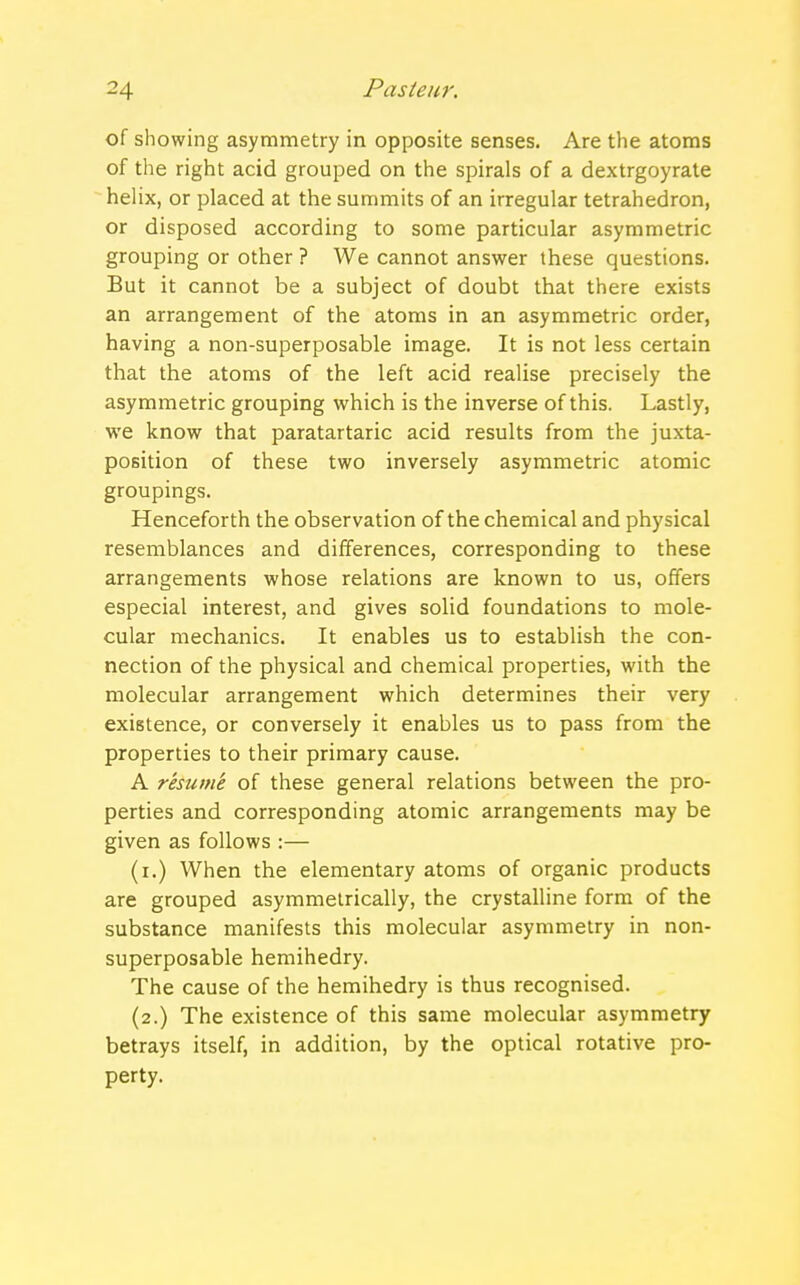 of showing asymmetry in opposite senses. Are the atoms of the right acid grouped on the spirals of a dextrgoyrate helix, or placed at the summits of an irregular tetrahedron, or disposed according to some particular asymmetric grouping or other ? We cannot answer these questions. But it cannot be a subject of doubt that there exists an arrangement of the atoms in an asymmetric order, having a non-superposable image. It is not less certain that the atoms of the left acid realise precisely the asymmetric grouping which is the inverse of this. Lastly, we know that paratartaric acid results from the juxta- position of these two inversely asymmetric atomic groupings. Henceforth the observation of the chemical and physical resemblances and differences, corresponding to these arrangements whose relations are known to us, offers especial interest, and gives solid foundations to mole- cular mechanics. It enables us to establish the con- nection of the physical and chemical properties, with the molecular arrangement which determines their very existence, or conversely it enables us to pass from the properties to their primary cause. A resume of these general relations between the pro- perties and corresponding atomic arrangements may be given as follows :— (i.) When the elementary atoms of organic products are grouped asymmetrically, the crystalline form of the substance manifests this molecular asymmetry in non- superposable hemihedry. The cause of the hemihedry is thus recognised. (2.) The existence of this same molecular asymmetry betrays itself, in addition, by the optical rotative pro- perty.