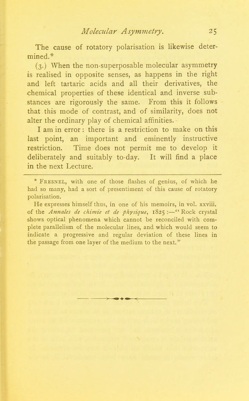 The cause of rotatory polarisation is likewise deter- mined.* (3.) When the non-superposable molecular asymmetry is realised in opposite senses, as happens in the right and left tartaric acids and all their derivatives, the chemical properties of these identical and inverse sub- stances are rigorously the same. From this it follows that this mode of contrast, and of similarity, does not alter the ordinary play of chemical affinities. I am in error: there is a restriction to make on this last point, an important and eminently instructive restriction. Time does not permit me to develop it deliberately and suitably to-day. It will find a place in the next Lecture. * Fresnel, with one of those flashes of genius, of which he had so many, had a sort of presentiment of this cause of rotatory polarisation. He expresses himself thus, in one of his memoirs, in vol. xxviii. of the Annales de chimie et de physique, 1825 :— Rock crystal shows optical phenomena which cannot be reconciled with com- plete parallelism of the molecular lines, and which would seem to indicate a progressive and regular deviation of these lines in the passage from one layer of the medium to the next.