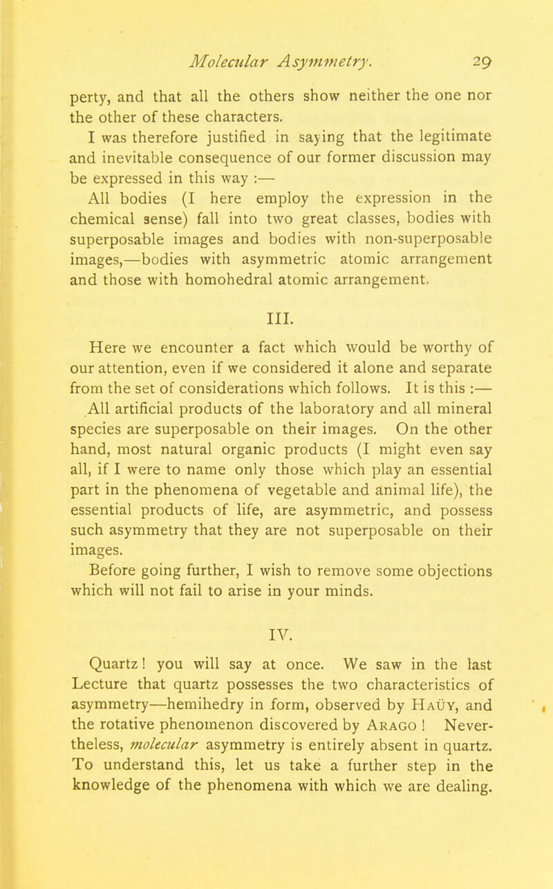 perty, and that all the others show neither the one nor the other of these characters. I was therefore justified in saying that the legitimate and inevitable consequence of our former discussion may be expressed in this way :— All bodies (I here employ the expression in the chemical sense) fall into two great classes, bodies with superposable images and bodies with non-superposable images,—bodies with asymmetric atomic arrangement and those with homohedral atomic arrangement. III. Here we encounter a fact which would be worthy of our attention, even if we considered it alone and separate from the set of considerations which follows. It is this :— All artificial products of the laboratory and all mineral species are superposable on their images. On the other hand, most natural organic products (I might even say all, if I were to name only those which play an essential part in the phenomena of vegetable and animal life), the essential products of life, are asymmetric, and possess such asymmetry that they are not superposable on their images. Before going further, I wish to remove some objections which will not fail to arise in your minds. IV. Quartz! you will say at once. We saw in the last Lecture that quartz possesses the two characteristics of asymmetry—hemihedry in form, observed by Hauy, and the rotative phenomenon discovered by Arago ! Never- theless, molecular asymmetry is entirely absent in quartz. To understand this, let us take a further step in the knowledge of the phenomena with which we are dealing.