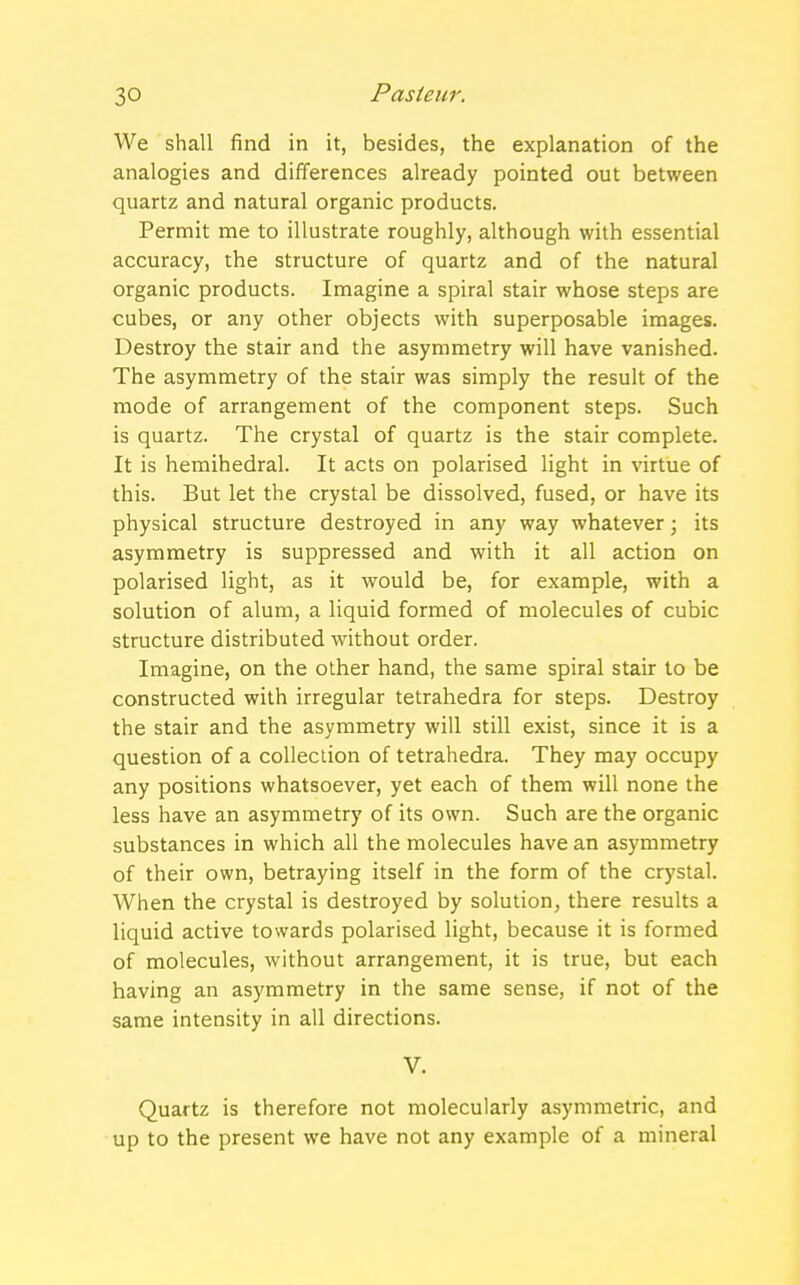 We shall find in it, besides, the explanation of the analogies and differences already pointed out between quartz and natural organic products. Permit me to illustrate roughly, although with essential accuracy, the structure of quartz and of the natural organic products. Imagine a spiral stair whose steps are cubes, or any other objects with superposable images. Destroy the stair and the asymmetry will have vanished. The asymmetry of the stair was simply the result of the mode of arrangement of the component steps. Such is quartz. The crystal of quartz is the stair complete. It is hemihedral. It acts on polarised light in virtue of this. But let the crystal be dissolved, fused, or have its physical structure destroyed in any way whatever; its asymmetry is suppressed and with it all action on polarised light, as it would be, for example, with a solution of alum, a liquid formed of molecules of cubic structure distributed without order. Imagine, on the other hand, the same spiral stair to be constructed with irregular tetrahedra for steps. Destroy the stair and the asymmetry will still exist, since it is a question of a collection of tetrahedra. They may occupy any positions whatsoever, yet each of them will none the less have an asymmetry of its own. Such are the organic substances in which all the molecules have an asymmetry of their own, betraying itself in the form of the crystal. When the crystal is destroyed by solution, there results a liquid active towards polarised light, because it is formed of molecules, without arrangement, it is true, but each having an asymmetry in the same sense, if not of the same intensity in all directions. V. Quartz is therefore not molecularly asymmetric, and up to the present we have not any example of a mineral