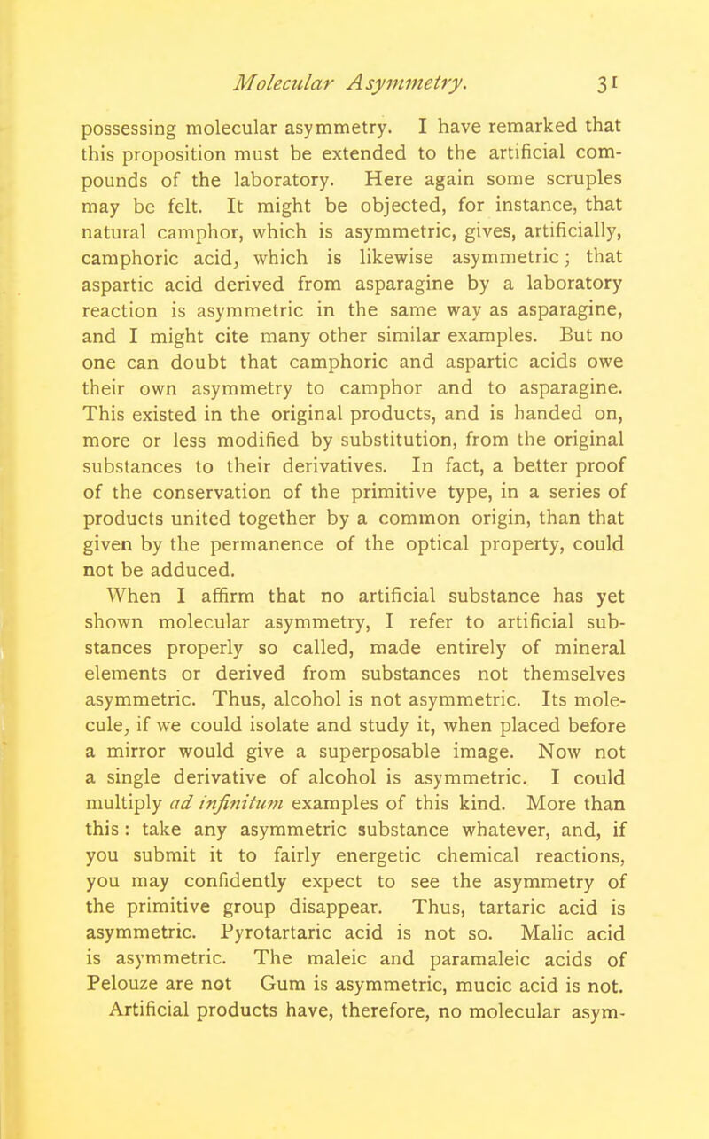 possessing molecular asymmetry. I have remarked that this proposition must be extended to the artificial com- pounds of the laboratory. Here again some scruples may be felt. It might be objected, for instance, that natural camphor, which is asymmetric, gives, artificially, camphoric acid, which is likewise asymmetric; that aspartic acid derived from asparagine by a laboratory reaction is asymmetric in the same way as asparagine, and I might cite many other similar examples. But no one can doubt that camphoric and aspartic acids owe their own asymmetry to camphor and to asparagine. This existed in the original products, and is handed on, more or less modified by substitution, from the original substances to their derivatives. In fact, a better proof of the conservation of the primitive type, in a series of products united together by a common origin, than that given by the permanence of the optical property, could not be adduced. When I affirm that no artificial substance has yet shown molecular asymmetry, I refer to artificial sub- stances properly so called, made entirely of mineral elements or derived from substances not themselves asymmetric. Thus, alcohol is not asymmetric. Its mole- cule, if we could isolate and study it, when placed before a mirror would give a superposable image. Now not a single derivative of alcohol is asymmetric. I could multiply ad infinitum examples of this kind. More than this : take any asymmetric substance whatever, and, if you submit it to fairly energetic chemical reactions, you may confidently expect to see the asymmetry of the primitive group disappear. Thus, tartaric acid is asymmetric. Pyrotartaric acid is not so. Malic acid is asymmetric. The maleic and paramaleic acids of Pelouze are not Gum is asymmetric, mucic acid is not. Artificial products have, therefore, no molecular asym-