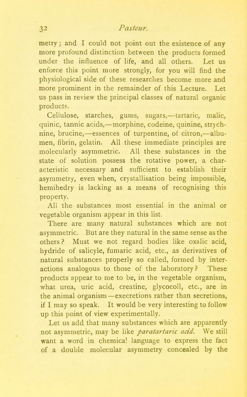 metry; and I could not point out the existence of any more profound distinction between the products formed under the influence of life, and all others. Let us enforce this point more strongly, for you will find the physiological side of these researches become more and more prominent in the remainder of this Lecture. Let us pass in review the principal classes of natural organic products. Cellulose, starches, gums, sugars,—tartaric, malic, quinic, tannic acids,—morphine, codeine, quinine, strych- nine, brucine,—essences of turpentine, of citron,—albu- men, fibrin, gelatin. All these immediate principles are molecularly asymmetric. All these substances in the state of solution possess the rotative power, a char- acteristic necessary and sufficient to establish their asymmetry, even when, crystallisation being impossible, hemihedry is lacking as a means of recognising this property. All the substances most essential in the animal or vegetable organism appear in this list. There are many natural substances which are not asymmetric. But are they natural in the same sense as the others ? Must we not regard bodies like oxalic acid, hydride of salicyle, fumaric acid, etc., as derivatives of natural substances properly so called, formed by inter- actions analogous to those of the laboratory ? These products appear to me to be, in the vegetable organism, what urea, uric acid, creatine, glycocoll, etc., are in the animal organism—execretions rather than secretions, if I may so speak. It would be very interesting to follow up this point of view experimentally. Let us add that many substances which are apparently not asymmetric, may be like paratartaric acid. We still want a word in chemical language to express the fact of a double molecular asymmetry concealed by the