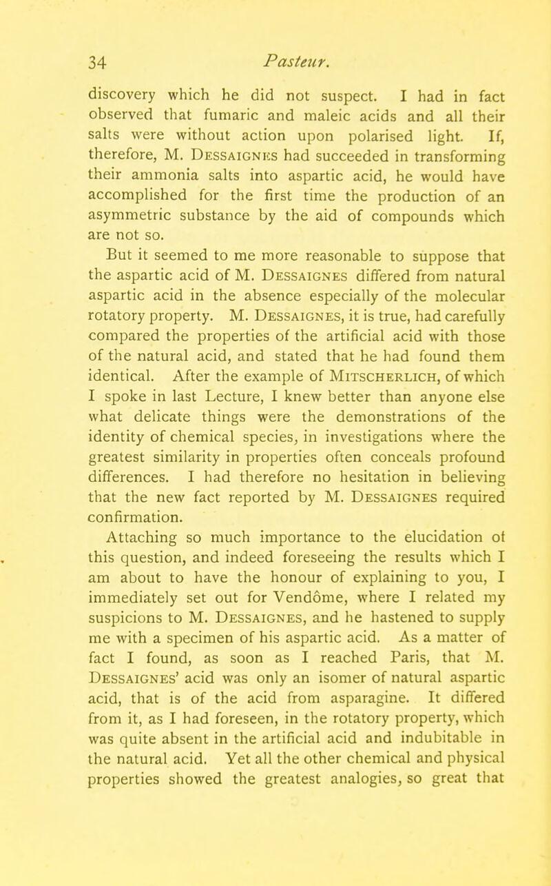 discovery which he did not suspect. I had in fact observed that fumaric and maleic acids and all their salts were without action upon polarised light. If, therefore, M. Dessaignes had succeeded in transforming their ammonia salts into aspartic acid, he would have accomplished for the first time the production of an asymmetric substance by the aid of compounds which are not so. But it seemed to me more reasonable to suppose that the aspartic acid of M. Dessaignes differed from natural aspartic acid in the absence especially of the molecular rotatory property. M. Dessaignes, it is true, had carefully compared the properties of the artificial acid with those of the natural acid, and stated that he had found them identical. After the example of Mitscherlich, of which I spoke in last Lecture, I knew better than anyone else what delicate things were the demonstrations of the identity of chemical species, in investigations where the greatest similarity in properties often conceals profound differences. I had therefore no hesitation in believing that the new fact reported by M. Dessaignes required confirmation. Attaching so much importance to the elucidation ot this question, and indeed foreseeing the results which I am about to have the honour of explaining to you, I immediately set out for Vendome, where I related my suspicions to M. Dessaignes, and he hastened to supply me with a specimen of his aspartic acid. As a matter of fact I found, as soon as I reached Paris, that M. Dessaignes' acid was only an isomer of natural aspartic acid, that is of the acid from asparagine. It differed from it, as I had foreseen, in the rotatory property, which was quite absent in the artificial acid and indubitable in the natural acid. Yet all the other chemical and physical properties showed the greatest analogies, so great that